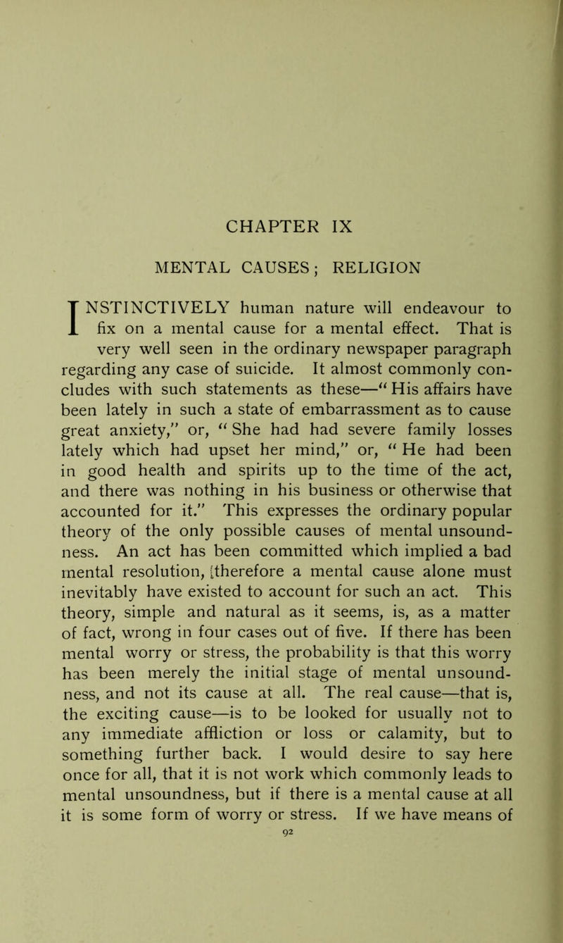 CHAPTER IX MENTAL CAUSES; RELIGION INSTINCTIVELY human nature will endeavour to fix on a mental cause for a mental effect. That is very well seen in the ordinary newspaper paragraph regarding any case of suicide. It almost commonly con- cludes with such statements as these—His affairs have been lately in such a state of embarrassment as to cause great anxiety, or, She had had severe family losses lately which had upset her mind, or, He had been in good health and spirits up to the time of the act, and there was nothing in his business or otherwise that accounted for it. This expresses the ordinary popular theory of the only possible causes of mental unsound- ness. An act has been committed which implied a bad mental resolution, [therefore a mental cause alone must inevitably have existed to account for such an act. This theory, simple and natural as it seems, is, as a matter of fact, wrong in four cases out of five. If there has been mental worry or stress, the probability is that this worry has been merely the initial stage of mental unsound- ness, and not its cause at all. The real cause—that is, the exciting cause—is to be looked for usually not to any immediate affliction or loss or calamity, but to something further back. I would desire to say here once for all, that it is not work which commonly leads to mental unsoundness, but if there is a mental cause at all it is some form of worry or stress. If we have means of