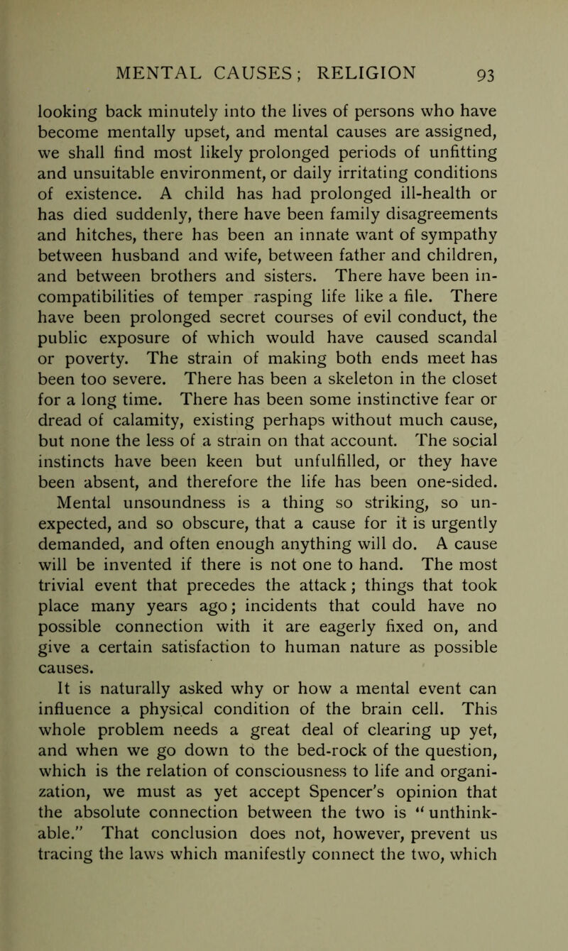 looking back minutely into the lives of persons who have become mentally upset, and mental causes are assigned, we shall find most likely prolonged periods of unfitting and unsuitable environment, or daily irritating conditions of existence. A child has had prolonged ill-health or has died suddenly, there have been family disagreements and hitches, there has been an innate want of sympathy between husband and wife, between father and children, and between brothers and sisters. There have been in- compatibilities of temper rasping life like a file. There have been prolonged secret courses of evil conduct, the public exposure of which would have caused scandal or poverty. The strain of making both ends meet has been too severe. There has been a skeleton in the closet for a long time. There has been some instinctive fear or dread of calamity, existing perhaps without much cause, but none the less of a strain on that account. The social instincts have been keen but unfulfilled, or they have been absent, and therefore the life has been one-sided. Mental unsoundness is a thing so striking, so un- expected, and so obscure, that a cause for it is urgently demanded, and often enough anything will do. A cause will be invented if there is not one to hand. The most trivial event that precedes the attack; things that took place many years ago; incidents that could have no possible connection with it are eagerly fixed on, and give a certain satisfaction to human nature as possible causes. It is naturally asked why or how a mental event can influence a physical condition of the brain cell. This whole problem needs a great deal of clearing up yet, and when we go down to the bed-rock of the question, which is the relation of consciousness to life and organi- zation, we must as yet accept Spencer's opinion that the absolute connection between the two is unthink- able. That conclusion does not, however, prevent us tracing the laws which manifestly connect the two, which