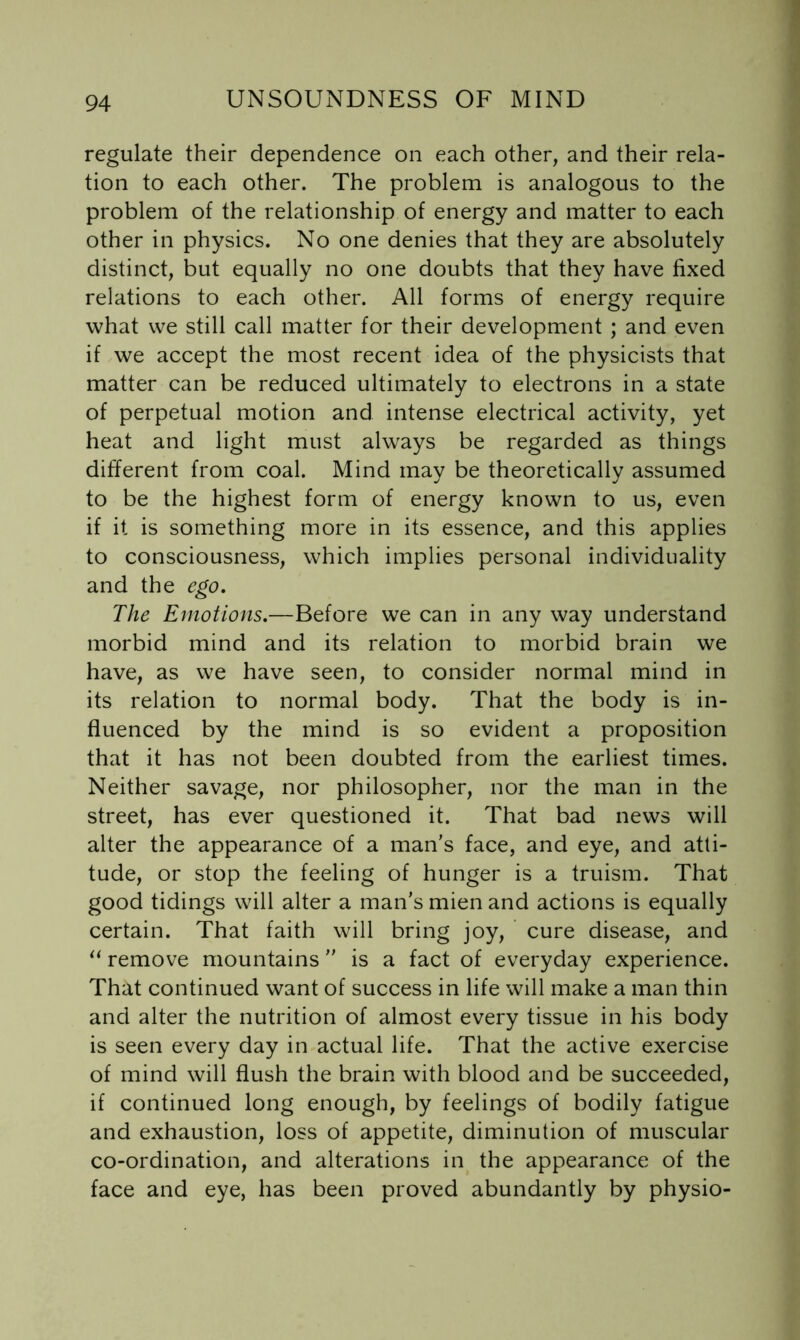 regulate their dependence on each other, and their rela- tion to each other. The problem is analogous to the problem of the relationship of energy and matter to each other in physics. No one denies that they are absolutely distinct, but equally no one doubts that they have fixed relations to each other. All forms of energy require what we still call matter for their development ; and even if we accept the most recent idea of the physicists that matter can be reduced ultimately to electrons in a state of perpetual motion and intense electrical activity, yet heat and light must always be regarded as things different from coal. Mind may be theoretically assumed to be the highest form of energy known to us, even if it is something more in its essence, and this applies to consciousness, which implies personal individuality and the ego. The Emotions.—Before we can in any way understand morbid mind and its relation to morbid brain we have, as we have seen, to consider normal mind in its relation to normal body. That the body is in- fluenced by the mind is so evident a proposition that it has not been doubted from the earliest times. Neither savage, nor philosopher, nor the man in the street, has ever questioned it. That bad news will alter the appearance of a man's face, and eye, and atti- tude, or stop the feeling of hunger is a truism. That good tidings will alter a man's mien and actions is equally certain. That faith will bring joy, cure disease, and remove mountains  is a fact of everyday experience. That continued want of success in life will make a man thin and alter the nutrition of almost every tissue in his body is seen every day in actual life. That the active exercise of mind will flush the brain with blood and be succeeded, if continued long enough, by feelings of bodily fatigue and exhaustion, loss of appetite, diminution of muscular co-ordination, and alterations in the appearance of the face and eye, has been proved abundantly by physio-