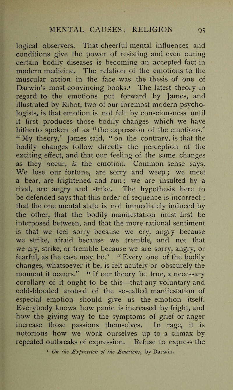 logical observers. That cheerful mental influences and conditions give the power of resisting and even curing certain bodily diseases is becoming an accepted fact in modern medicine. The relation of the emotions to the muscular action in the face was the thesis of one of Darwin's most convincing books.^ The latest theory in regard to the emotions put forward by James, and illustrated by Ribot, two of our foremost modern psycho- logists, is that emotion is not felt by consciousness until it first produces those bodily changes which we have hitherto spoken of as ‘Uhe expression of the emotions. My theory, James said, on the contrary, is that the bodily changes follow directly the perception of the exciting effect, and that our feeling of the same changes as they occur, is the emotion. Common sense says. We lose our fortune, are sorry and weep; we meet a bear, are frightened and run; we are insulted by a rival, are angry and strike. The hypothesis here to be defended says that this order of sequence is incorrect ; that the one mental state is not immediately induced by the other, that the bodily manifestation must first be interposed between, and that the more rational sentiment is that we feel sorry because we cry, angry because we strike, afraid because we tremble, and not that we cry, strike, or tremble because we are sorry, angry, or fearful, as the case may be. Every one of the bodily changes, whatsoever it be, is felt acutely or obscurely the moment it occurs. If our theory be true, a necessary corollary of it ought to be this—that any voluntary and cold-blooded arousal of the so-called manifestation of especial emotion should give us the emotion itself. Everybody knows how panic is increased by fright, and how the giving way to the symptoms of grief or anger increase those passions themselves. In rage, it is notorious how we work ourselves up to a climax by repeated outbreaks of expression. Refuse to express the ^ Of! the Expression of the Emotio7is^ by Darwin.