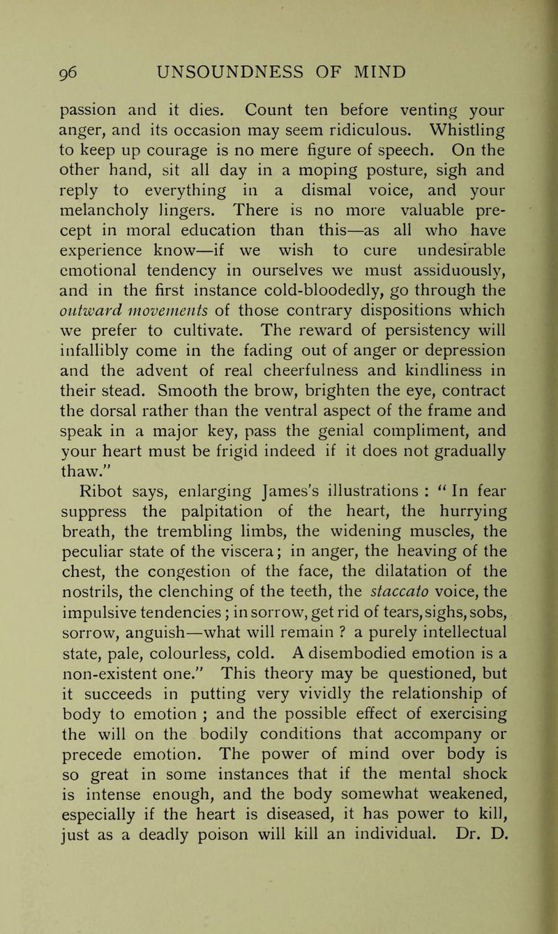 passion and it dies. Count ten before venting your anger, and its occasion may seem ridiculous. Whistling to keep up courage is no mere figure of speech. On the other hand, sit all day in a moping posture, sigh and reply to everything in a dismal voice, and your melancholy lingers. There is no more valuable pre- cept in moral education than this—as all who have experience know—if we wish to cure undesirable emotional tendency in ourselves we must assiduously, and in the first instance cold-bloodedly, go through the outivard movements of those contrary dispositions which we prefer to cultivate. The reward of persistency will infallibly come in the fading out of anger or depression and the advent of real cheerfulness and kindliness in their stead. Smooth the brow, brighten the eye, contract the dorsal rather than the ventral aspect of the frame and speak in a major key, pass the genial compliment, and your heart must be frigid indeed if it does not gradually thaw. Ribot says, enlarging James’s illustrations : In fear suppress the palpitation of the heart, the hurrying breath, the trembling limbs, the widening muscles, the peculiar state of the viscera; in anger, the heaving of the chest, the congestion of the face, the dilatation of the nostrils, the clenching of the teeth, the staccato voice, the impulsive tendencies; in sorrow, get rid of tears, sighs, sobs, sorrow, anguish—what will remain ? a purely intellectual state, pale, colourless, cold. A disembodied emotion is a non-existent one. This theory may be questioned, but it succeeds in putting very vividly the relationship of body to emotion ; and the possible effect of exercising the will on the bodily conditions that accompany or precede emotion. The power of mind over body is so great in some instances that if the mental shock is intense enough, and the body somewhat weakened, especially if the heart is diseased, it has power to kill, just as a deadly poison will kill an individual. Dr. D.
