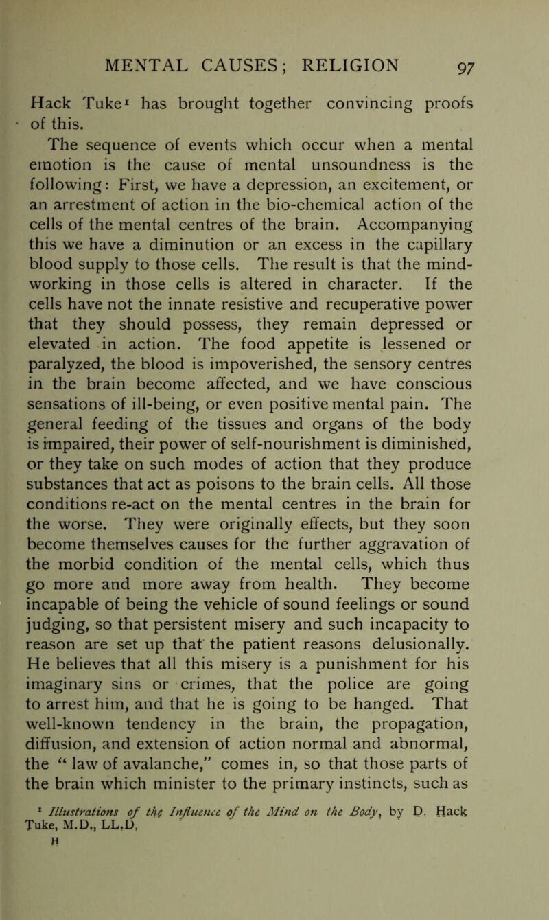 Hack Tuke^ has brought together convincing proofs of this. The sequence of events which occur when a mental emotion is the cause of mental unsoundness is the following: First, we have a depression, an excitement, or an arrestment of action in the bio-chemical action of the cells of the mental centres of the brain. Accompanying this we have a diminution or an excess in the capillary blood supply to those cells. The result is that the mind- working in those cells is altered in character. If the cells have not the innate resistive and recuperative power that they should possess, they remain depressed or elevated in action. The food appetite is Jessened or paralyzed, the blood is impoverished, the sensory centres in the brain become affected, and we have conscious sensations of ill-being, or even positive mental pain. The general feeding of the tissues and organs of the body is impaired, their power of self-nourishment is diminished, or they take on such modes of action that they produce substances that act as poisons to the brain cells. All those conditions re-act on the mental centres in the brain for the worse. They were originally effects, but they soon become themselves causes for the further aggravation of the morbid condition of the mental cells, which thus go more and more away from health. They become incapable of being the vehicle of sound feelings or sound judging, so that persistent misery and such incapacity to reason are set up that the patient reasons delusionally. He believes that all this misery is a punishment for his imaginary sins or crimes, that the police are going to arrest him, and that he is going to be hanged. That well-known tendency in the brain, the propagation, diffusion, and extension of action normal and abnormal, the law of avalanche,’' comes in, so that those parts of the brain which minister to the primary instincts, such as * Illustrations of th^ Influence of the Mind on the Body^ by D. Hack Tuke, M.D„ LL,D, H