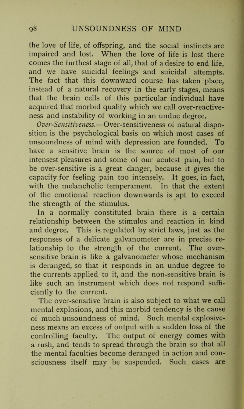 the love of life, of offspring, and the social instincts are impaired and lost. When the love of life is lost there comes the furthest stage of all, that of a desire to end life, and we have suicidal feelings and suicidal attempts. The fact that this downward course has taken place, instead of a natural recovery in the early stages, means that the brain cells of this particular individual have acquired that morbid quality which we call over-reactive- ness and instability of working in an undue degree. Over-Sensitiveness.-—Over-sensitiveness of natural dispo- sition is the psychological basis on which most cases of unsoundness of mind with depression are founded. To have a sensitive brain is the source of most of our intensest pleasures and some of our acutest pain, but to be over-sensitive is a great danger, because it gives the capacity for feeling pain too intensely. It goes, in fact, with the melancholic temperament. In that the extent of the emotional reaction downwards is apt to exceed the strength of the stimulus. In a normally constituted brain there is a certain relationship between the stimulus and reaction in kind and degree. This is regulated by strict laws, just as the responses of a delicate galvanometer are in precise re- lationship to the strength of the current. The over- sensitive brain is like a galvanometer whose mechanism is deranged, so that it responds in an undue degree to the currents applied to it, and the non-sensitive brain is like such an instrument which does not respond suffi- ciently to the current. The over-sensitive brain is also subject to what we call mental explosions, and this morbid tendency is the cause of much unsoundness of mind. Such mental explosive- ness means an excess of output with a sudden loss of the controlling faculty. The output of energy comes with a rush, and tends to spread through the brain so that all the mental faculties become deranged in action and con- sciousness itself may be suspended. Such cases are