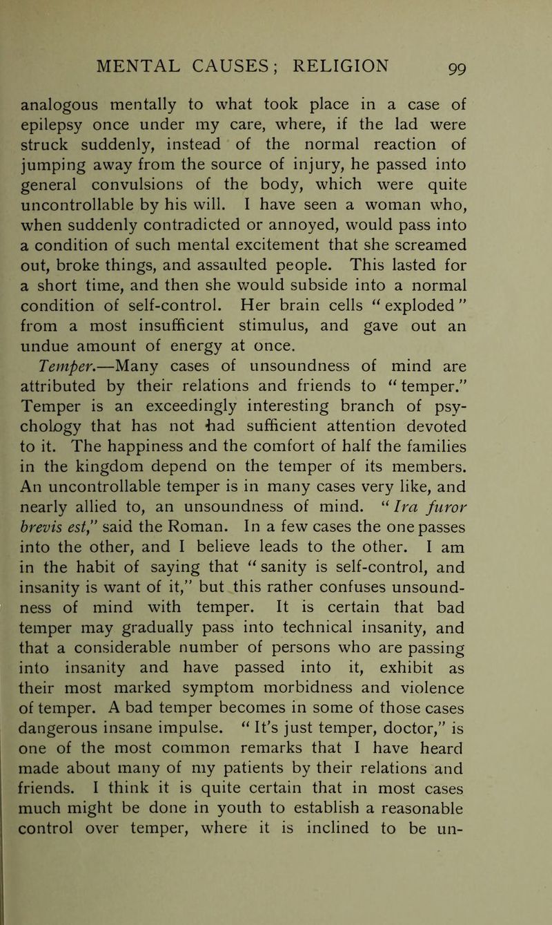 analogous mentally to what took place in a case of epilepsy once under my care, where, if the lad were struck suddenly, instead of the normal reaction of jumping away from the source of injury, he passed into general convulsions of the body, which were quite uncontrollable by his will. I have seen a woman who, when suddenly contradicted or annoyed, would pass into a condition of such mental excitement that she screamed out, broke things, and assaulted people. This lasted for a short time, and then she would subside into a normal condition of self-control. Her brain cells exploded ” from a most insufficient stimulus, and gave out an undue amount of energy at once. Temper,—Many cases of unsoundness of mind are attributed by their relations and friends to temper. Temper is an exceedingly interesting branch of psy- chology that has not had sufficient attention devoted to it. The happiness and the comfort of half the families in the kingdom depend on the temper of its members. An uncontrollable temper is in many cases very like, and nearly allied to, an unsoundness of mind. Ira furor brevis est” said the Roman. In a few cases the one passes into the other, and I believe leads to the other. I am in the habit of saying that sanity is self-control, and insanity is want of it, but this rather confuses unsound- ness of mind with temper. It is certain that bad temper may gradually pass into technical insanity, and that a considerable number of persons who are passing into insanity and have passed into it, exhibit as their most marked symptom morbidness and violence of temper. A bad temper becomes in some of those cases dangerous insane impulse. It’s just temper, doctor, is one of the most common remarks that I have heard made about many of my patients by their relations and friends. I think it is quite certain that in most cases much might be done in youth to establish a reasonable control over temper, where it is inclined to be un-