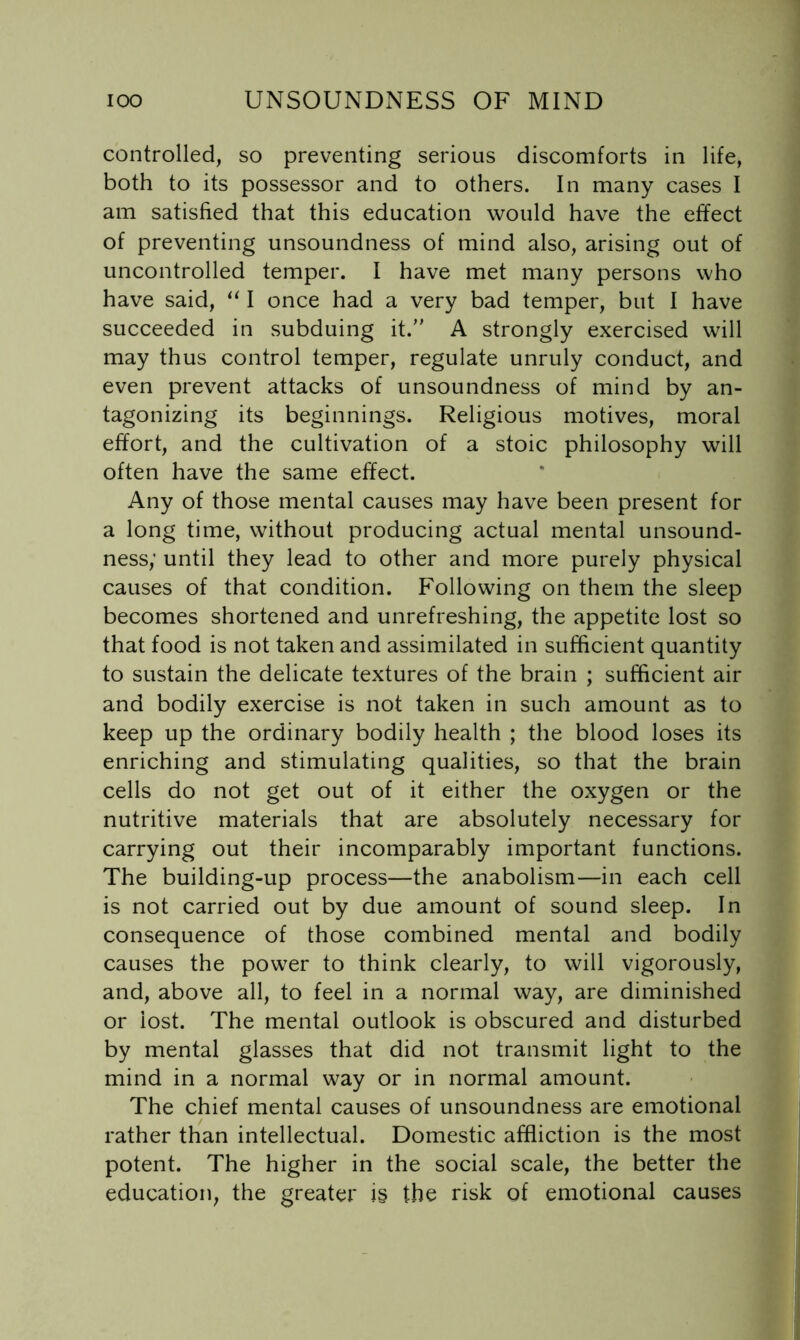 controlled, so preventing serious discomforts in life, both to its possessor and to others. In many cases I am satisfied that this education would have the effect of preventing unsoundness of mind also, arising out of uncontrolled temper. I have met many persons who have said, I once had a very bad temper, but I have succeeded in subduing it. A strongly exercised will may thus control temper, regulate unruly conduct, and even prevent attacks of unsoundness of mind by an- tagonizing its beginnings. Religious motives, moral effort, and the cultivation of a stoic philosophy will often have the same effect. Any of those mental causes may have been present for a long time, without producing actual mental unsound- ness; until they lead to other and more purely physical causes of that condition. Following on them the sleep becomes shortened and unrefreshing, the appetite lost so that food is not taken and assimilated in sufficient quantity to sustain the delicate textures of the brain ; sufficient air and bodily exercise is not taken in such amount as to keep up the ordinary bodily health ; the blood loses its enriching and stimulating qualities, so that the brain cells do not get out of it either the oxygen or the nutritive materials that are absolutely necessary for carrying out their incomparably important functions. The building-up process—the anabolism—in each cell is not carried out by due amount of sound sleep. In consequence of those combined mental and bodily causes the power to think clearly, to will vigorously, and, above all, to feel in a normal way, are diminished or lost. The mental outlook is obscured and disturbed by mental glasses that did not transmit light to the mind in a normal way or in normal amount. The chief mental causes of unsoundness are emotional rather than intellectual. Domestic affliction is the most potent. The higher in the social scale, the better the education^ the greater is the risk of emotional causes