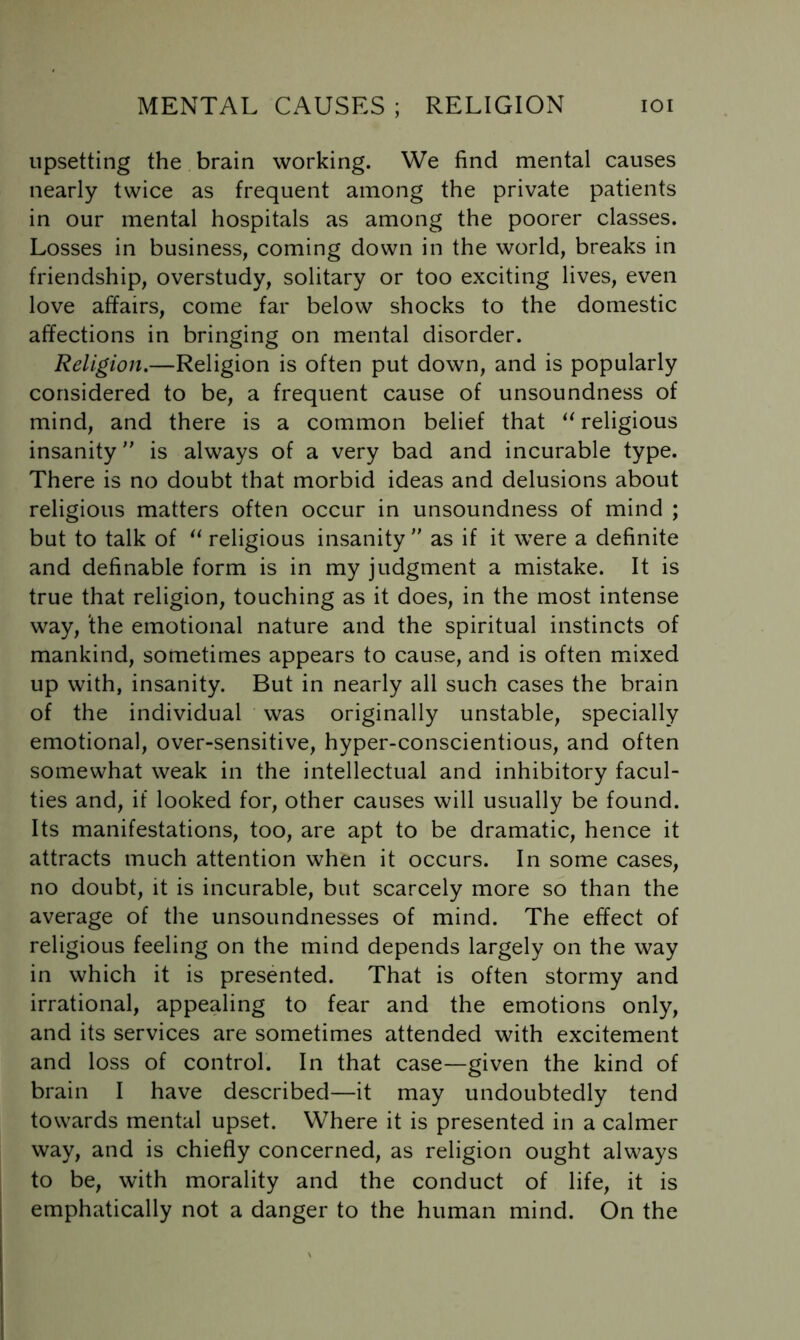 upsetting the brain working. We find mental causes nearly twice as frequent among the private patients in our mental hospitals as among the poorer classes. Losses in business, coming down in the world, breaks in friendship, overstudy, solitary or too exciting lives, even love affairs, come far below shocks to the domestic affections in bringing on mental disorder. Religion.—Religion is often put down, and is popularly considered to be, a frequent cause of unsoundness of mind, and there is a common belief that religious insanity is always of a very bad and incurable type. There is no doubt that morbid ideas and delusions about religious matters often occur in unsoundness of mind ; but to talk of religious insanity  as if it were a definite and definable form is in my judgment a mistake. It is true that religion, touching as it does, in the most intense way, ‘the emotional nature and the spiritual instincts of mankind, sometimes appears to cause, and is often mfixed up with, insanity. But in nearly all such cases the brain of the individual was originally unstable, specially emotional, over-sensitive, hyper-conscientious, and often somewhat weak in the intellectual and inhibitory facul- ties and, if looked for, other causes will usually be found. Its manifestations, too, are apt to be dramatic, hence it attracts much attention when it occurs. In some cases, no doubt, it is incurable, but scarcely more so than the average of the unsoundnesses of mind. The effect of religious feeling on the mind depends largely on the way in which it is presented. That is often stormy and irrational, appealing to fear and the emotions only, and its services are sometimes attended with excitement and loss of control. In that case—given the kind of brain I have described—it may undoubtedly tend towards mental upset. Where it is presented in a calmer way, and is chiefly concerned, as religion ought always to be, with morality and the conduct of life, it is emphatically not a danger to the human mind. On the