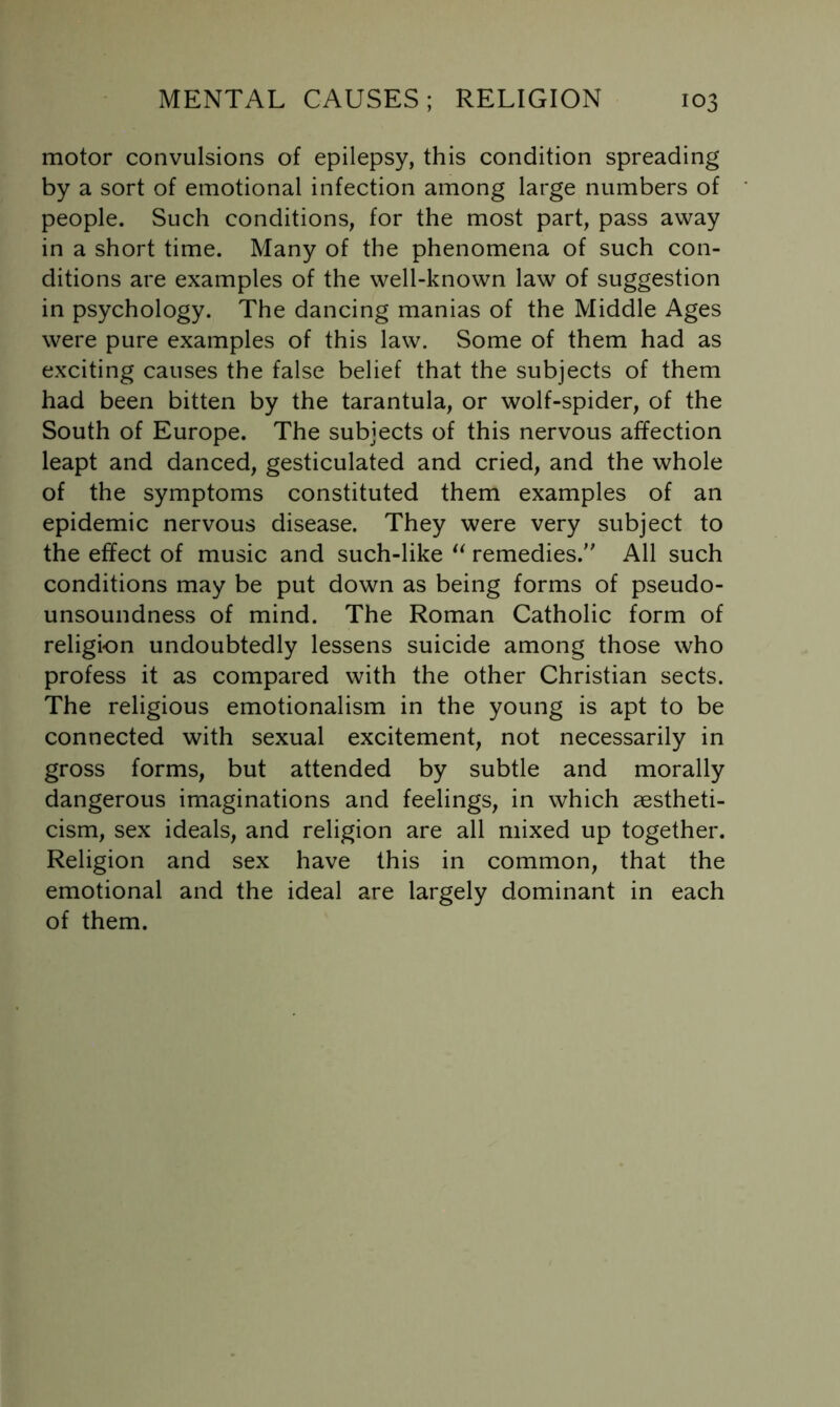 motor convulsions of epilepsy, this condition spreading by a sort of emotional infection among large numbers of people. Such conditions, for the most part, pass away in a short time. Many of the phenomena of such con- ditions are examples of the well-known law of suggestion in psychology. The dancing manias of the Middle Ages were pure examples of this law. Some of them had as exciting causes the false belief that the subjects of them had been bitten by the tarantula, or wolf-spider, of the South of Europe. The subjects of this nervous affection leapt and danced, gesticulated and cried, and the whole of the symptoms constituted them examples of an epidemic nervous disease. They were very subject to the effect of music and such-like remedies. All such conditions may be put down as being forms of pseudo- unsoundness of mind. The Roman Catholic form of religion undoubtedly lessens suicide among those who profess it as compared with the other Christian sects. The religious emotionalism in the young is apt to be connected with sexual excitement, not necessarily in gross forms, but attended by subtle and morally dangerous imaginations and feelings, in which aestheti- cism, sex ideals, and religion are all mixed up together. Religion and sex have this in common, that the emotional and the ideal are largely dominant in each of them.