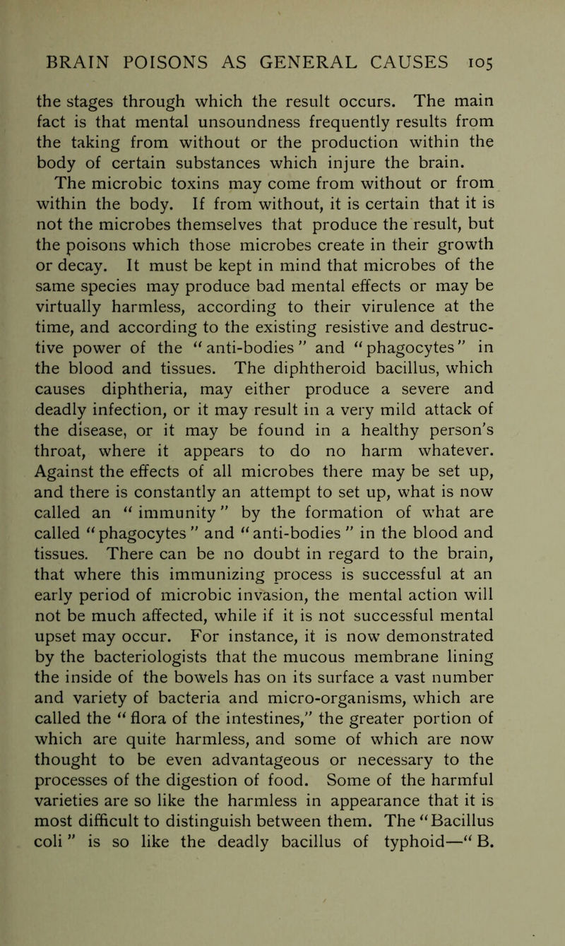 the stages through which the result occurs. The main fact is that mental unsoundness frequently results from the taking from without or the production within the body of certain substances which injure the brain. The microbic toxins may come from without or from within the body. If from without, it is certain that it is not the microbes themselves that produce the result, but the poisons which those microbes create in their growth or decay. It must be kept in mind that microbes of the same species may produce bad mental effects or may be virtually harmless, according to their virulence at the time, and according to the existing resistive and destruc- tive power of the ^^anti-bodies and ^^phagocytes'' in the blood and tissues. The diphtheroid bacillus, which causes diphtheria, may either produce a severe and deadly infection, or it may result in a very mild attack of the disease, or it may be found in a healthy person's throat, where it appears to do no harm whatever. Against the effects of all microbes there may be set up, and there is constantly an attempt to set up, what is now called an ^Mmmunity by the formation of what are called phagocytes  and ^^anti-bodies  in the blood and tissues. There can be no doubt in regard to the brain, that where this immunizing process is successful at an early period of microbic invasion, the mental action will not be much affected, while if it is not successful mental upset may occur. For instance, it is now demonstrated by the bacteriologists that the mucous membrane lining the inside of the bowels has on its surface a vast number and variety of bacteria and micro-organisms, which are called the flora of the intestines, the greater portion of which are quite harmless, and some of which are now thought to be even advantageous or necessary to the processes of the digestion of food. Some of the harmful varieties are so like the harmless in appearance that it is most difficult to distinguish between them. The Bacillus coli  is so like the deadly bacillus of typhoid—B.
