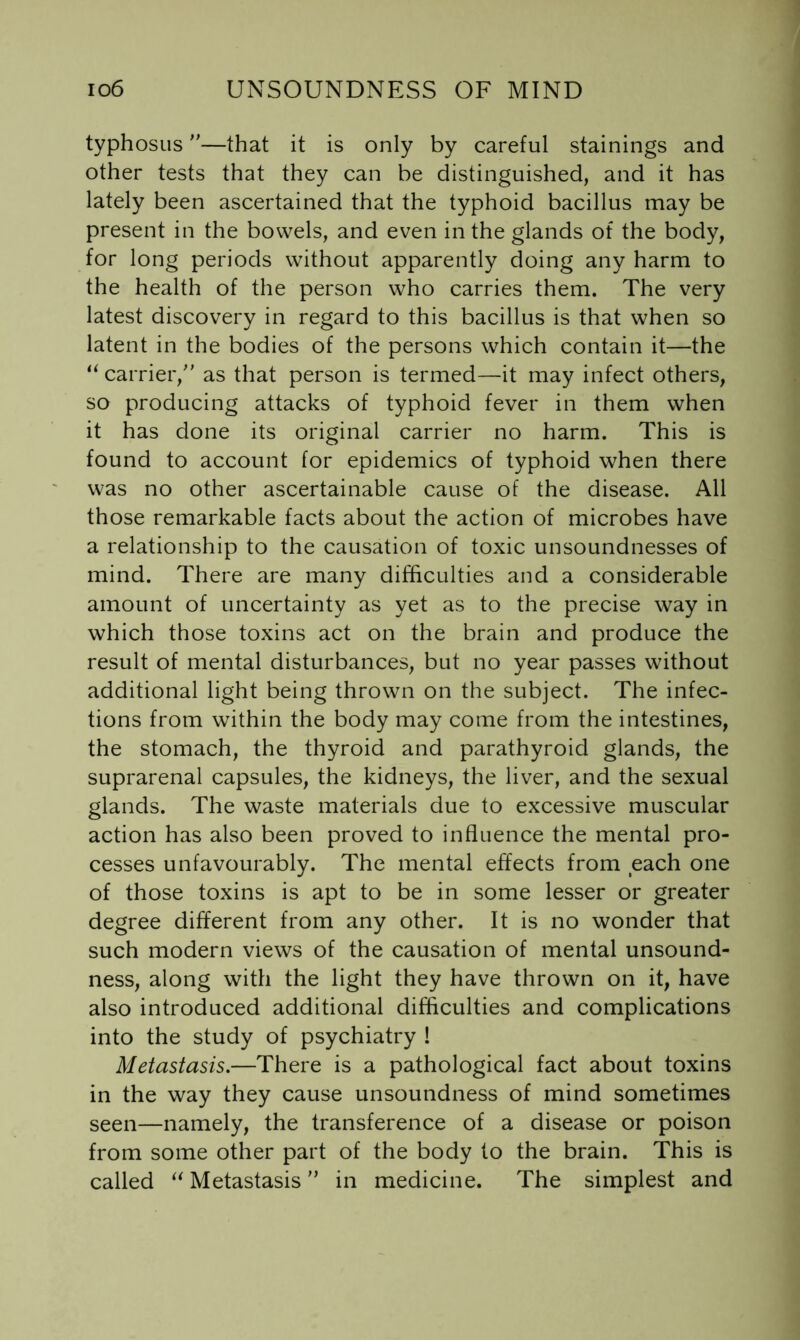 typhosus—that it is only by careful stainings and other tests that they can be distinguished, and it has lately been ascertained that the typhoid bacillus may be present in the bowels, and even in the glands of the body, for long periods without apparently doing any harm to the health of the person who carries them. The very latest discovery in regard to this bacillus is that when so latent in the bodies of the persons which contain it—the “ carrier,' as that person is termed—it may infect others, so producing attacks of typhoid fever in them when it has done its original carrier no harm. This is found to account for epidemics of typhoid when there was no other ascertainable cause of the disease. All those remarkable facts about the action of microbes have a relationship to the causation of toxic unsoundnesses of mind. There are many difficulties and a considerable amount of uncertainty as yet as to the precise way in which those toxins act on the brain and produce the result of mental disturbances, but no year passes without additional light being thrown on the subject. The infec- tions from within the body may come from the intestines, the stomach, the thyroid and parathyroid glands, the suprarenal capsules, the kidneys, the liver, and the sexual glands. The waste materials due to excessive muscular action has also been proved to influence the mental pro- cesses unfavourably. The mental effects from each one of those toxins is apt to be in some lesser or greater degree different from any other. It is no wonder that such modern views of the causation of mental unsound- ness, along with the light they have thrown on it, have also introduced additional difficulties and complications into the study of psychiatry ! Metastasis.—There is a pathological fact about toxins in the way they cause unsoundness of mind sometimes seen—namely, the transference of a disease or poison from some other part of the body to the brain. This is called Metastasis in medicine. The simplest and