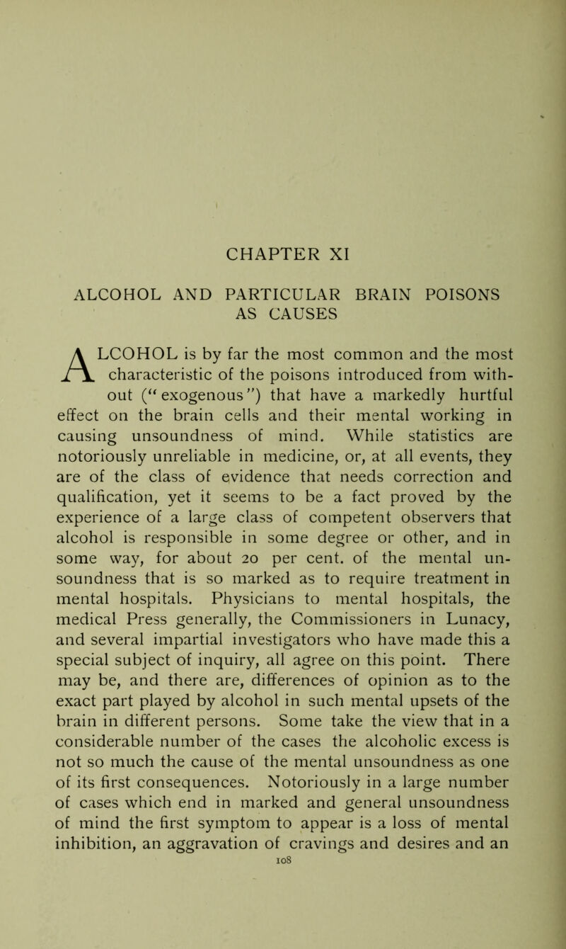 ALCOHOL AND PARTICULAR BRAIN POISONS AS CAUSES ALCOHOL is by far the most common and the most characteristic of the poisons introduced from with- out exogenous') that have a markedly hurtful effect on the brain cells and their mental working in causing unsoundness of mind. While statistics are notoriously unreliable in medicine, or, at all events, they are of the class of evidence that needs correction and qualification, yet it seems to be a fact proved by the experience of a large class of competent observers that alcohol is responsible in some degree or other, and in some way, for about 20 per cent, of the mental un- soundness that is so marked as to require treatment in mental hospitals. Physicians to mental hospitals, the medical Press generally, the Commissioners in Lunacy, and several impartial investigators who have made this a special subject of inquiry, all agree on this point. There may be, and there are, differences of opinion as to the exact part played by alcohol in such mental upsets of the brain in different persons. Some take the view that in a considerable number of the cases the alcoholic excess is not so much the cause of the mental unsoundness as one of its first consequences. Notoriously in a large number of cases which end in marked and general unsoundness of mind the first symptom to appear is a loss of mental inhibition, an aggravation of cravings and desires and an