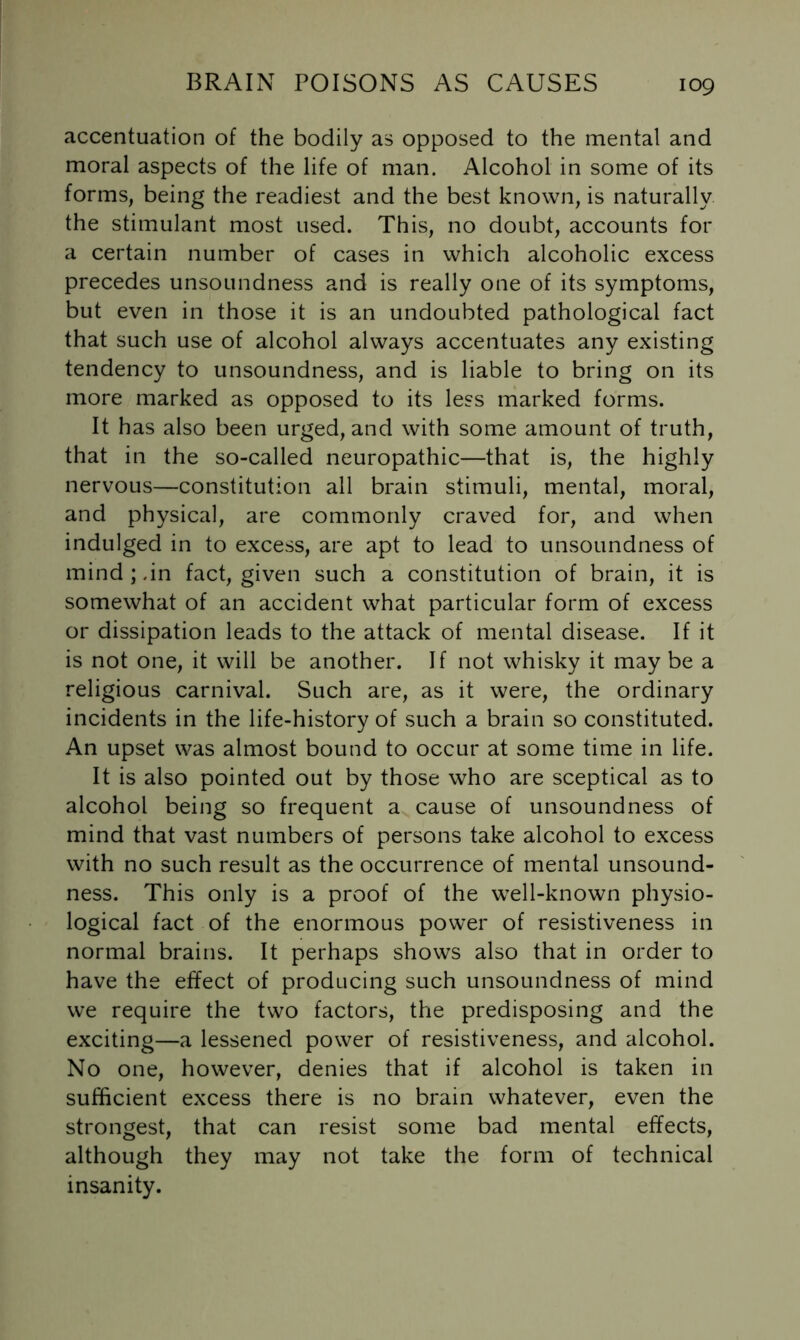 accentuation of the bodily as opposed to the mental and moral aspects of the life of man. Alcohol in some of its forms, being the readiest and the best known, is naturally the stimulant most used. This, no doubt, accounts for a certain number of cases in which alcoholic excess precedes unsoundness and is really one of its symptoms, but even in those it is an undoubted pathological fact that such use of alcohol always accentuates any existing tendency to unsoundness, and is liable to bring on its more marked as opposed to its less marked forms. It has also been urged, and with some amount of truth, that in the so-called neuropathic—that is, the highly nervous—constitution all brain stimuli, mental, moral, and physical, are commonly craved for, and when indulged in to excess, are apt to lead to unsoundness of mind;.in fact, given such a constitution of brain, it is somewhat of an accident what particular form of excess or dissipation leads to the attack of mental disease. If it is not one, it will be another. If not whisky it may be a religious carnival. Such are, as it were, the ordinary incidents in the life-history of such a brain so constituted. An upset was almost bound to occur at some time in life. It is also pointed out by those who are sceptical as to alcohol being so frequent a cause of unsoundness of mind that vast numbers of persons take alcohol to excess with no such result as the occurrence of mental unsound- ness. This only is a proof of the well-known physio- logical fact of the enormous power of resistiveness in normal brains. It perhaps shows also that in order to have the effect of producing such unsoundness of mind we require the two factors, the predisposing and the exciting—a lessened power of resistiveness, and alcohol. No one, however, denies that if alcohol is taken in sufficient excess there is no brain whatever, even the strongest, that can resist some bad mental effects, although they may not take the form of technical insanity.