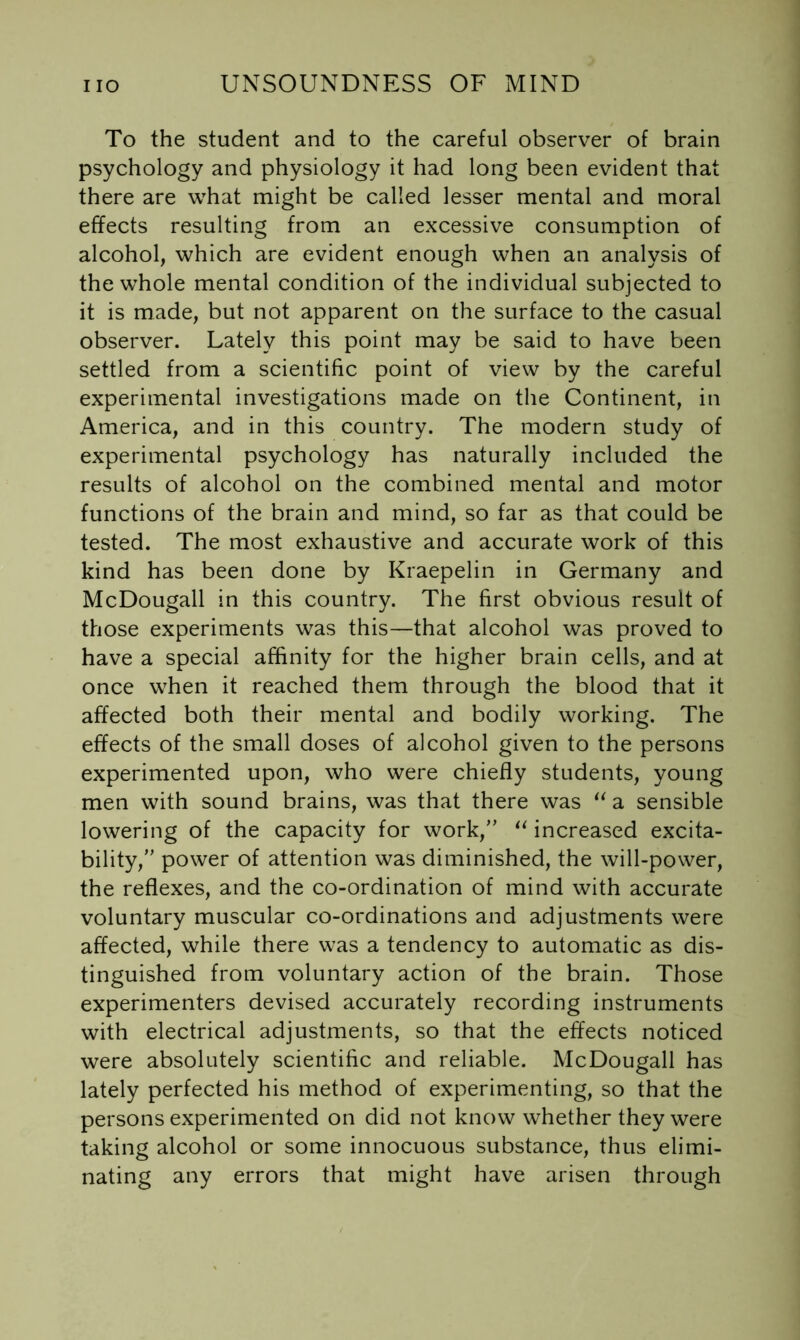 To the student and to the careful observer of brain psychology and physiology it had long been evident that there are what might be called lesser mental and moral effects resulting from an excessive consumption of alcohol, which are evident enough when an analysis of the whole mental condition of the individual subjected to it is made, but not apparent on the surface to the casual observer. Lately this point may be said to have been settled from a scientific point of view by the careful experimental investigations made on the Continent, in America, and in this country. The modern study of experimental psychology has naturally included the results of alcohol on the combined mental and motor functions of the brain and mind, so far as that could be tested. The most exhaustive and accurate work of this kind has been done by Kraepelin in Germany and McDougall in this country. The first obvious result of those experiments was this—that alcohol was proved to have a special affinity for the higher brain cells, and at once when it reached them through the blood that it affected both their mental and bodily working. The effects of the small doses of alcohol given to the persons experimented upon, who were chiefly students, young men with sound brains, was that there was a sensible lowering of the capacity for work,’’ increased excita- bility,” power of attention was diminished, the will-power, the reflexes, and the co-ordination of mind with accurate voluntary muscular co-ordinations and adjustments were affected, while there was a tendency to automatic as dis- tinguished from voluntary action of the brain. Those experimenters devised accurately recording instruments with electrical adjustments, so that the effects noticed were absolutely scientific and reliable. McDougall has lately perfected his method of experimenting, so that the persons experimented on did not know whether they were taking alcohol or some innocuous substance, thus elimi- nating any errors that might have arisen through