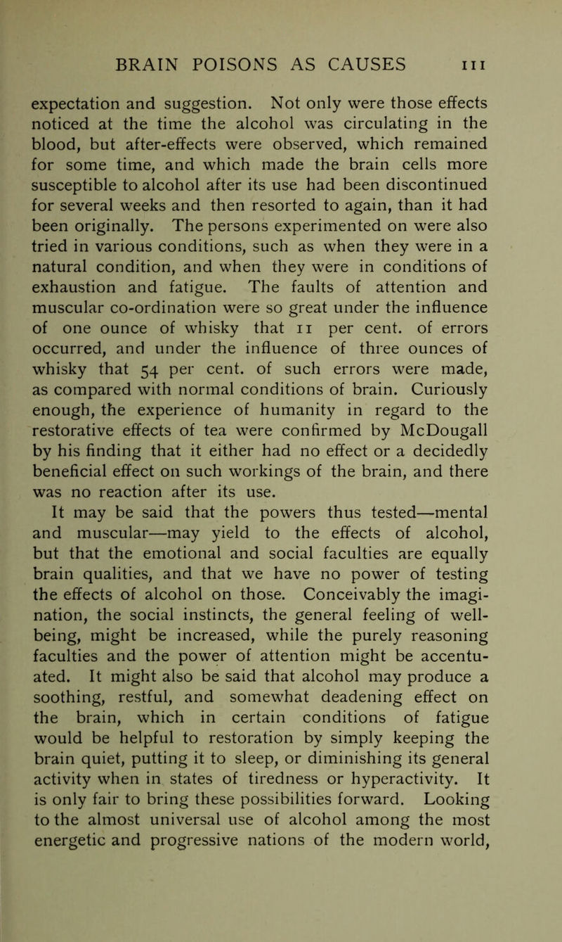 expectation and suggestion. Not only were those effects noticed at the time the alcohol was circulating in the blood, but after-effects were observed, which remained for some time, and which made the brain cells more susceptible to alcohol after its use had been discontinued for several weeks and then resorted to again, than it had been originally. The persons experimented on were also tried in various conditions, such as when they were in a natural condition, and when they were in conditions of exhaustion and fatigue. The faults of attention and muscular co-ordination were so great under the influence of one ounce of whisky that ii per cent, of errors occurred, and under the influence of three ounces of whisky that 54 per cent, of such errors were made, as compared with normal conditions of brain. Curiously enough, the experience of humanity in regard to the restorative effects of tea were confirmed by McDougall by his finding that it either had no effect or a decidedly beneficial effect on such workings of the brain, and there was no reaction after its use. It may be said that the powers thus tested—mental and muscular—may yield to the effects of alcohol, but that the emotional and social faculties are equally brain qualities, and that we have no power of testing the effects of alcohol on those. Conceivably the imagi- nation, the social instincts, the general feeling of well- being, might be increased, while the purely reasoning faculties and the power of attention might be accentu- ated. It might also be said that alcohol may produce a soothing, restful, and somewhat deadening effect on the brain, which in certain conditions of fatigue would be helpful to restoration by simply keeping the brain quiet, putting it to sleep, or diminishing its general activity when in states of tiredness or hyperactivity. It is only fair to bring these possibilities forward. Looking to the almost universal use of alcohol among the most energetic and progressive nations of the modern world,