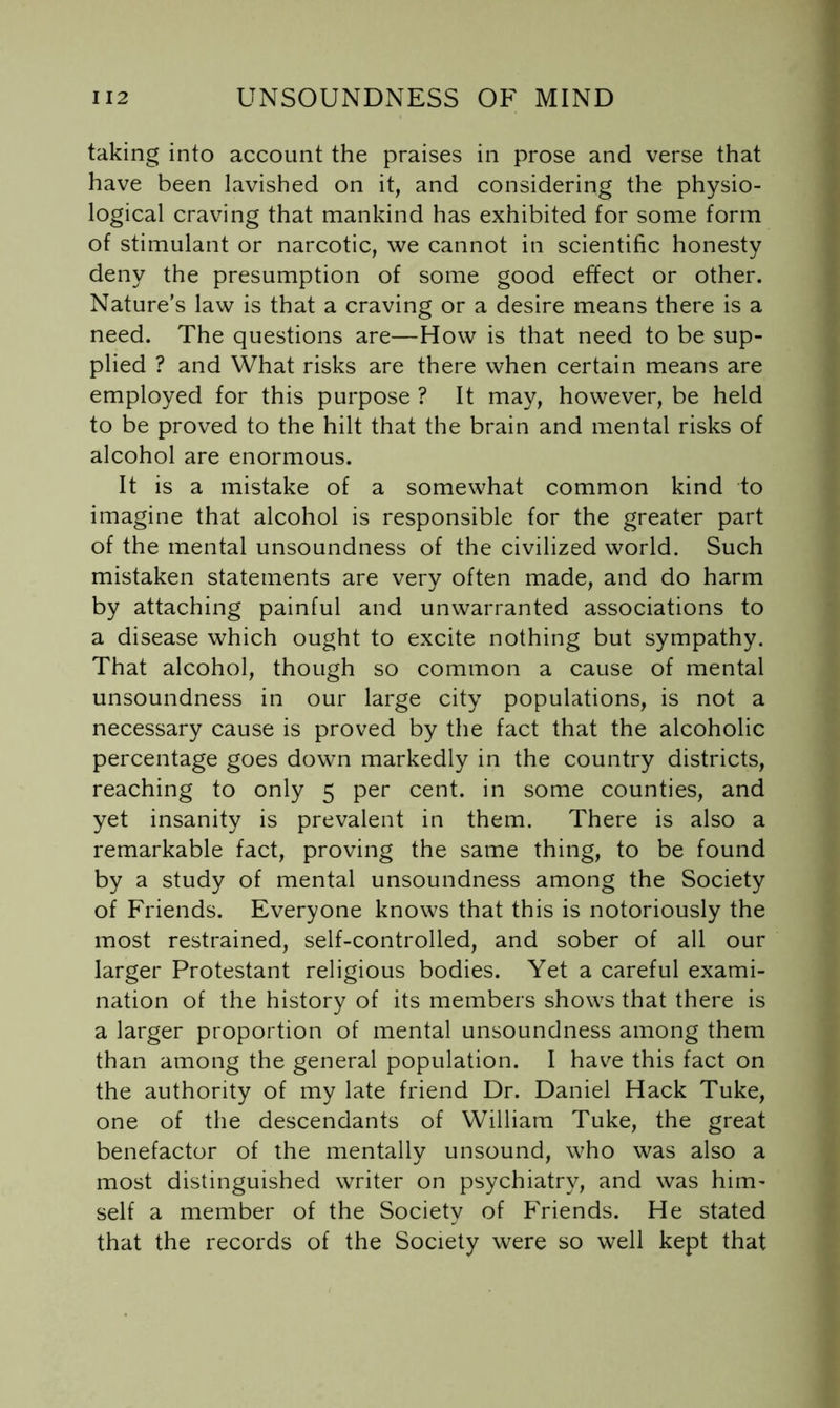 taking into account the praises in prose and verse that have been lavished on it, and considering the physio- logical craving that mankind has exhibited for some form of stimulant or narcotic, we cannot in scientific honesty deny the presumption of some good effect or other. Nature’s law is that a craving or a desire means there is a need. The questions are—How is that need to be sup- plied ? and What risks are there when certain means are employed for this purpose ? It may, however, be held to be proved to the hilt that the brain and mental risks of alcohol are enormous. It is a mistake of a somewhat common kind to imagine that alcohol is responsible for the greater part of the mental unsoundness of the civilized world. Such mistaken statements are very often made, and do harm by attaching painful and unwarranted associations to a disease which ought to excite nothing but sympathy. That alcohol, though so common a cause of mental unsoundness in our large city populations, is not a necessary cause is proved by the fact that the alcoholic percentage goes down markedly in the country districts, reaching to only 5 per cent, in some counties, and yet insanity is prevalent in them. There is also a remarkable fact, proving the same thing, to be found by a study of mental unsoundness among the Society of Friends. Everyone knows that this is notoriously the most restrained, self-controlled, and sober of all our larger Protestant religious bodies. Yet a careful exami- nation of the history of its members shows that there is a larger proportion of mental unsoundness among them than among the general population. I have this fact on the authority of my late friend Dr. Daniel Hack Tuke, one of the descendants of William Tuke, the great benefactor of the mentally unsound, who was also a most distinguished writer on psychiatry, and was him- self a member of the Society of Friends. He stated that the records of the Society were so well kept that