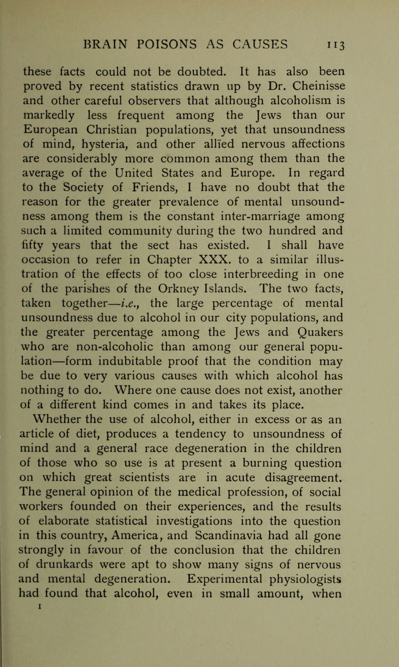 these facts could not be doubted. It has also been proved by recent statistics drawn up by Dr. Cheinisse and other careful observers that although alcoholism is markedly less frequent among the Jews than our European Christian populations, yet that unsoundness of mind, hysteria, and other allied nervous affections are considerably more common among them than the average of the United States and Europe. In regard to the Society of Friends, I have no doubt that the reason for the greater prevalence of mental unsound- ness among them is the constant inter-marriage among such a limited community during the two hundred and fifty years that the sect has existed. I shall have occasion to refer in Chapter XXX. to a similar illus- tration of the effects of too close interbreeding in one of the parishes of the Orkney Islands. The two facts, taken together—i.e.j the large percentage of mental unsoundness due to alcohol in our city populations, and the greater percentage among the Jews and Quakers who are non-alcoholic than among our general popu- lation—form indubitable proof that the condition may be due to very various causes with which alcohol has nothing to do. Where one cause does not exist, another of a different kind comes in and takes its place. Whether the use of alcohol, either in excess or as an article of diet, produces a tendency to unsoundness of mind and a general race degeneration in the children of those who so use is at present a burning question on which great scientists are in acute disagreement. The general opinion of the medical profession, of social workers founded on their experiences, and the results of elaborate statistical investigations into the question in this country, America, and Scandinavia had all gone strongly in favour of the conclusion that the children of drunkards were apt to show many signs of nervous and mental degeneration. Experimental physiologists had found that alcohol, even in small amount, when