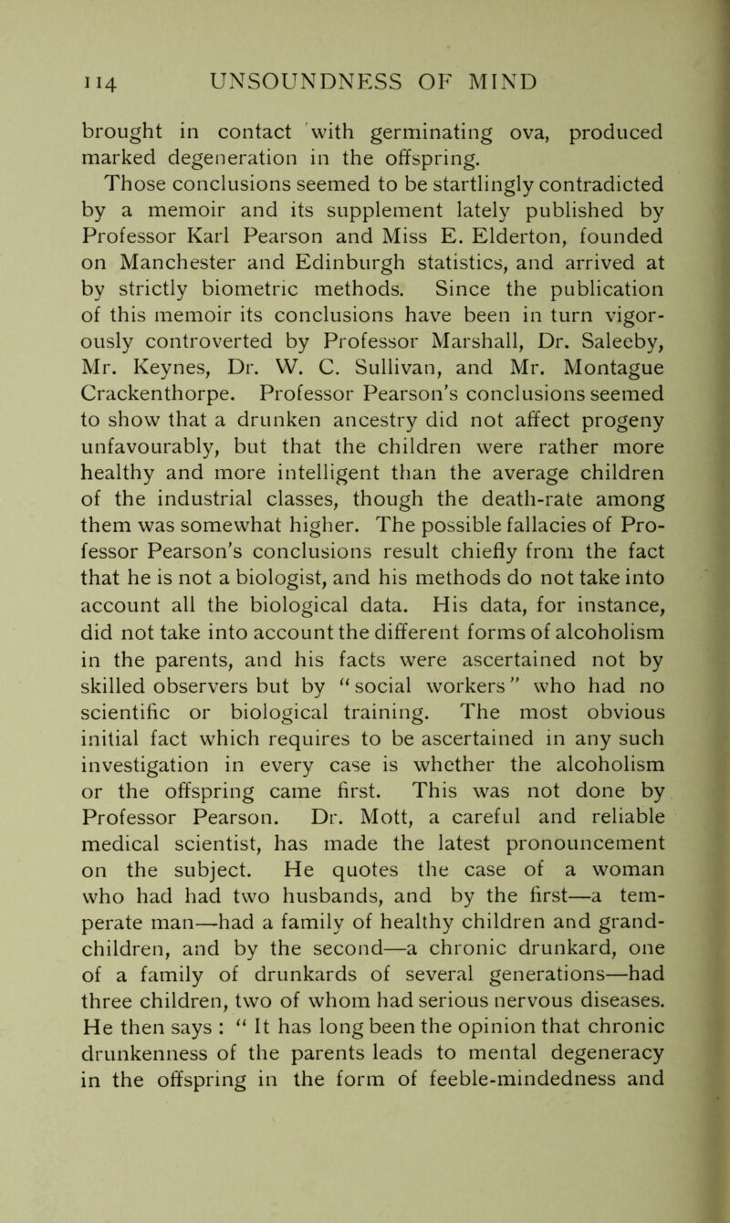 brought in contact with germinating ova, produced marked degeneration in the offspring. Those conclusions seemed to be startlingly contradicted by a memoir and its supplement lately published by Professor Karl Pearson and Miss E. Elderton, founded on Manchester and Edinburgh statistics, and arrived at by strictly biometric methods. Since the publication of this memoir its conclusions have been in turn vigor- ously controverted by Professor Marshall, Dr. Saleeby, Mr. Keynes, Dr. VV. C. Sullivan, and Mr. Montague Crackenthorpe. Professor Pearson’s conclusions seemed to show that a drunken ancestry did not affect progeny unfavourably, but that the children were rather more healthy and more intelligent than the average children of the industrial classes, though the death-rate among them was somewhat higher. The possible fallacies of Pro- fessor Pearson’s conclusions result chiefly from the fact that he is not a biologist, and his methods do not take into account all the biological data. His data, for instance, did not take into account the different forms of alcoholism in the parents, and his facts were ascertained not by skilled observers but by social workers ” who had no scientific or biological training. The most obvious initial fact which requires to be ascertained in any such investigation in every case is whether the alcoholism or the offspring came first. This was not done by Professor Pearson. Dr. Mott, a careful and reliable medical scientist, has made the latest pronouncement on the subject. He quotes the case of a woman who had had two husbands, and by the first—a tem- perate man—had a family of healthy children and grand- children, and by the second—a chronic drunkard, one of a family of drunkards of several generations—had three children, two of whom had serious nervous diseases. He then says : It has long been the opinion that chronic drunkenness of the parents leads to mental degeneracy in the offspring in the form of feeble-mindedness and