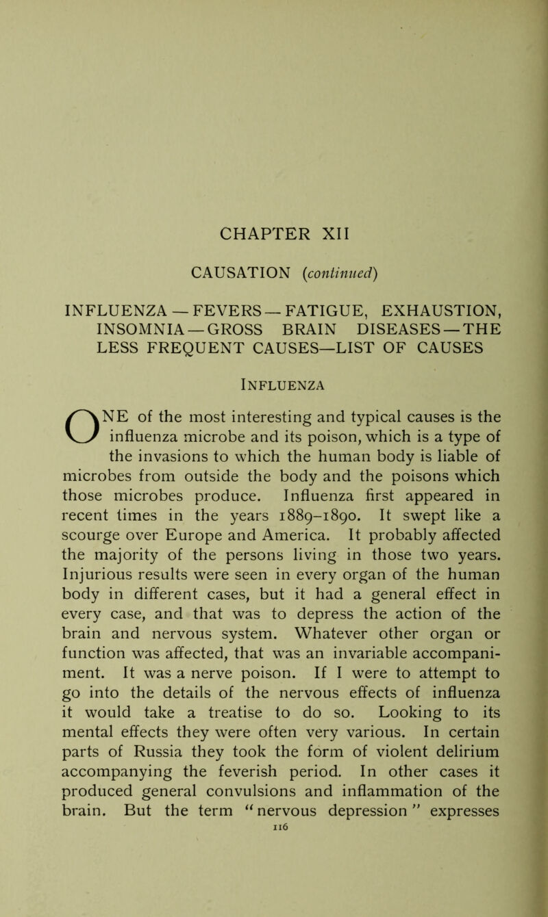 CHAPTER XII CAUSATION {continued) INFLUENZA — FEVERS — FATIGUE, EXHAUSTION, INSOMNIA —GROSS BRAIN DISEASES —THE LESS FREQUENT CAUSES—LIST OF CAUSES Influenza ONE of the most interesting and typical causes is the influenza microbe and its poison, which is a type of the invasions to which the human body is liable of microbes from outside the body and the poisons which those microbes produce. Influenza first appeared in recent times in the years 1889-1890. It swept like a scourge over Europe and America. It probably affected the majority of the persons living in those two years. Injurious results were seen in every organ of the human body in different cases, but it had a general effect in every case, and that was to depress the action of the brain and nervous system. Whatever other organ or function was affected, that was an invariable accompani- ment. It was a nerve poison. If I were to attempt to go into the details of the nervous effects of influenza it would take a treatise to do so. Looking to its mental effects they were often very various. In certain parts of Russia they took the form of violent delirium accompanying the feverish period. In other cases it produced general convulsions and inflammation of the brain. But the term nervous depression expresses