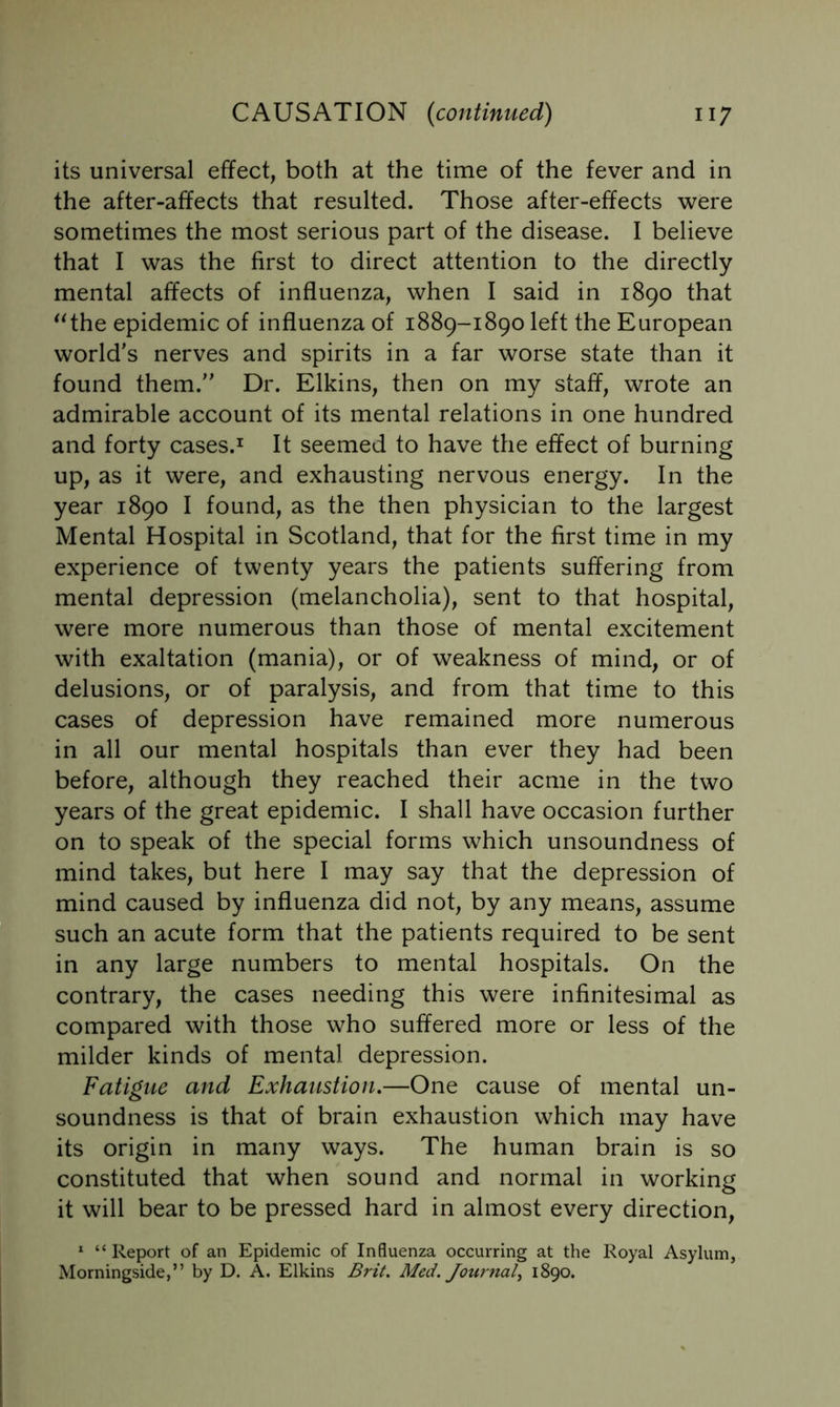 its universal effect, both at the time of the fever and in the after-affects that resulted. Those after-effects were sometimes the most serious part of the disease. I believe that I was the first to direct attention to the directly mental affects of influenza, when I said in 1890 that ^^the epidemic of influenza of 1889-1890 left the European world's nerves and spirits in a far worse state than it found them. Dr. Elkins, then on my staff, wrote an admirable account of its mental relations in one hundred and forty cases.^ It seemed to have the effect of burning up, as it were, and exhausting nervous energy. In the year 1890 I found, as the then physician to the largest Mental Hospital in Scotland, that for the first time in my experience of twenty years the patients suffering from mental depression (melancholia), sent to that hospital, were more numerous than those of mental excitement with exaltation (mania), or of weakness of mind, or of delusions, or of paralysis, and from that time to this cases of depression have remained more numerous in all our mental hospitals than ever they had been before, although they reached their acme in the two years of the great epidemic. I shall have occasion further on to speak of the special forms which unsoundness of mind takes, but here I may say that the depression of mind caused by influenza did not, by any means, assume such an acute form that the patients required to be sent in any large numbers to mental hospitals. On the contrary, the cases needing this were infinitesimal as compared with those who suffered more or less of the milder kinds of mental depression. Fatigue and Exhaustion,—One cause of mental un- soundness is that of brain exhaustion which may have its origin in many ways. The human brain is so constituted that when sound and normal in working it will bear to be pressed hard in almost every direction, ^ “ Report of an Epidemic of Influenza occurring at the Royal Asylum, Morningside,” by D. A. Elkins Brit. Med. Joitrnal^ 1890.