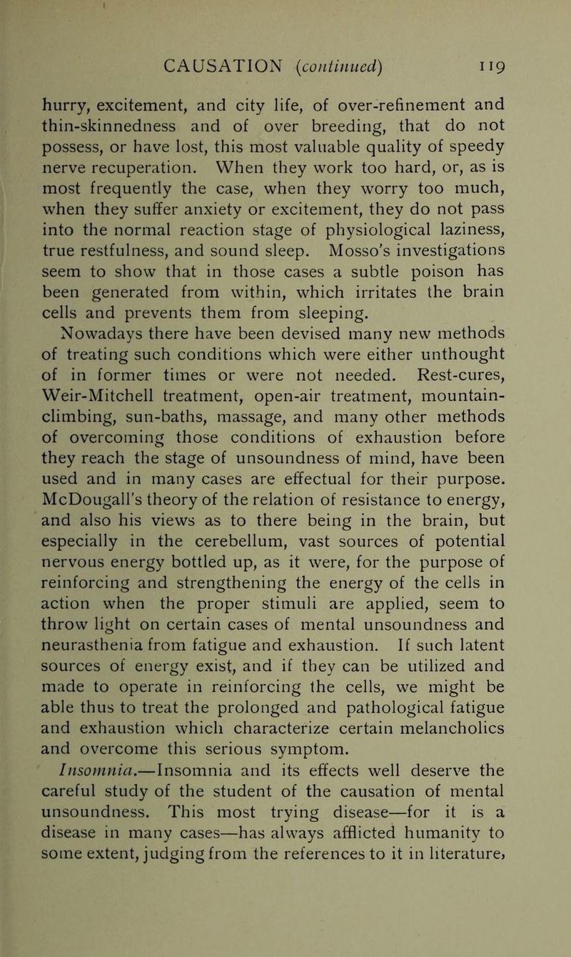 hurry, excitement, and city life, of over-refinement and thin-skinnedness and of over breeding, that do not possess, or have lost, this most valuable quality of speedy nerve recuperation. When they work too hard, or, as is most frequently the case, when they worry too much, when they suffer anxiety or excitement, they do not pass into the normal reaction stage of physiological laziness, true restfulness, and sound sleep. Mosso’s investigations seem to show that in those cases a subtle poison has been generated from within, which irritates the brain cells and prevents them from sleeping. Nowadays there have been devised many new methods of treating such conditions which were either unthought of in former times or were not needed. Rest-cures, Weir-Mitchell treatment, open-air treatment, mountain- climbing, sun-baths, massage, and many other methods of overcoming those conditions of exhaustion before they reach the stage of unsoundness of mind, have been used and in many cases are effectual for their purpose. McDougall’s theory of the relation of resistance to energy, and also his views as to there being in the brain, but especially in the cerebellum, vast sources of potential nervous energy bottled up, as it were, for the purpose of reinforcing and strengthening the energy of the cells in action when the proper stimuli are applied, seem to throw light on certain cases of mental unsoundness and neurasthenia from fatigue and exhaustion. If such latent sources of energy exist; and if they can be utilized and made to operate in reinforcing the cells, we might be able thus to treat the prolonged and pathological fatigue and exhaustion which characterize certain melancholics and overcome this serious symptom. Insomnia.—Insomnia and its effects well deserve the careful study of the student of the causation of mental unsoundness. This most trying disease—for it is a disease in many cases—has always afflicted humanity to some extent, judging from the references to it in literature,