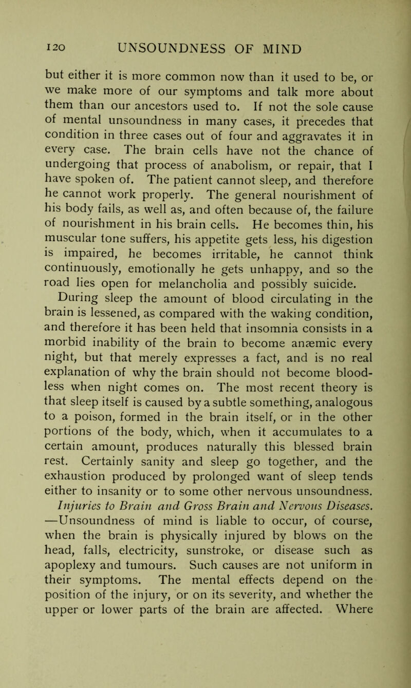 but either it is more common now than it used to be, or we make more of our symptoms and talk more about them than our ancestors used to. If not the sole cause of mental unsoundness in many cases, it precedes that condition in three cases out of four and aggravates it in every case. The brain cells have not the chance of undergoing that process of anabolism, or repair, that I have spoken of. The patient cannot sleep, and therefore he cannot work properly. The general nourishment of his body fails, as well as, and often because of, the failure of nourishment in his brain cells. He becomes thin, his muscular tone suffers, his appetite gets less, his digestion is impaired, he becomes irritable, he cannot think continuously, emotionally he gets unhappy, and so the road lies open for melancholia and possibly suicide. During sleep the amount of blood circulating in the brain is lessened, as compared with the waking condition, and therefore it has been held that insomnia consists in a morbid inability of the brain to become anaemic every night, but that merely expresses a fact, and is no real explanation of why the brain should not become blood- less when night comes on. The most recent theory is that sleep itself is caused by a subtle something, analogous to a poison, formed in the brain itself, or in the other portions of the body, which, when it accumulates to a certain amount, produces naturally this blessed brain rest. Certainly sanity and sleep go together, and the exhaustion produced by prolonged want of sleep tends either to insanity or to some other nervous unsoundness. Injuries to Brain and Gross Brain and Nervous Diseases. —Unsoundness of mind is liable to occur, of course, when the brain is physically injured by blows on the head, falls, electricity, sunstroke, or disease such as apoplexy and tumours. Such causes are not uniform in their symptoms. The mental effects depend on the position of the injury, or on its severity, and whether the upper or lower parts of the brain are affected. Where