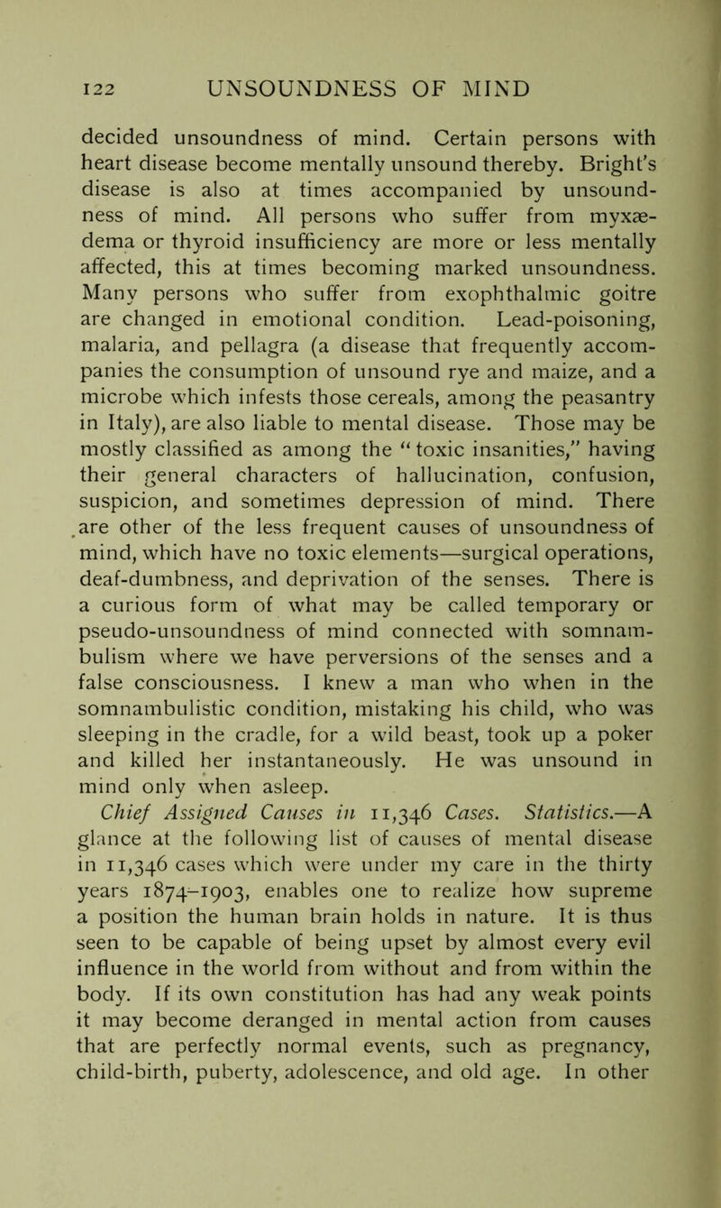 decided unsoundness of mind. Certain persons with heart disease become mentally unsound thereby. Bright’s disease is also at times accompanied by unsound- ness of mind. All persons who suffer from myxae- dema or thyroid insufficiency are more or less mentally affected, this at times becoming marked unsoundness. Many persons who suffer from exophthalmic goitre are changed in emotional condition. Lead-poisoning, malaria, and pellagra (a disease that frequently accom- panies the consumption of unsound rye and maize, and a microbe which infests those cereals, among the peasantry in Italy), are also liable to mental disease. Those may be mostly classified as among the ‘Moxic insanities,” having their general characters of hallucination, confusion, suspicion, and sometimes depression of mind. There ,are other of the less frequent causes of unsoundness of mind, which have no toxic elements—surgical operations, deaf-dumbness, and deprivation of the senses. There is a curious form of what may be called temporary or pseudo-unsoundness of mind connected with somnam- bulism where we have perversions of the senses and a false consciousness. I knew a man who when in the somnambulistic condition, mistaking his child, who was sleeping in the cradle, for a wild beast, took up a poker and killed her instantaneously. He was unsound in mind only when asleep. Chief Assigned Causes in 11,346 Cases. Statistics.—A glance at the following list of causes of mental disease in 11,346 cases w^hich were under my care in the thirty years 1874-1903, enables one to realize how supreme a position the human brain holds in nature. It is thus seen to be capable of being upset by almost every evil influence in the world from without and from within the body. If its own constitution has had any w^eak points it may become deranged in mental action from causes that are perfectly normal events, such as pregnancy, child-birth, puberty, adolescence, and old age. In other