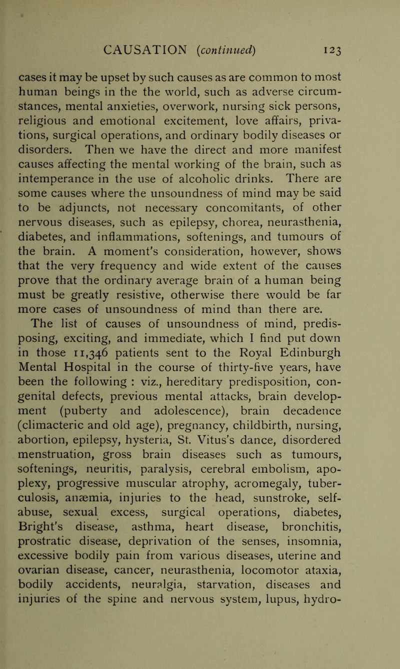 cases it may be upset by such causes as are common to most human beings in the the world, such as adverse circum- stances, mental anxieties, overwork, nursing sick persons, religious and emotional excitement, love affairs, priva- tions, surgical operations, and ordinary bodily diseases or disorders. Then we have the direct and more manifest causes affecting the mental working of the brain, such as intemperance in the use of alcoholic drinks. There are some causes where the unsoundness of mind may be said to be adjuncts, not necessary concomitants, of other nervous diseases, such as epilepsy, chorea, neurasthenia, diabetes, and inflammations, softenings, and tumours of the brain. A moment’s consideration, however, shows that the very frequency and wide extent of the causes prove that the ordinary average brain of a human being must be greatly resistive, otherwise there would be far more cases of unsoundness of mind than there are. The list of causes of unsoundness of mind, predis- posing, exciting, and immediate, which I find put down in those 11,346 patients sent to the Royal Edinburgh Mental Hospital in the course of thirty-five years, have been the following : viz., hereditary predisposition, con- genital defects, previous mental attacks, brain develop- ment (puberty and adolescence), brain decadence (climacteric and old age), pregnancy, childbirth, nursing, abortion, epilepsy, hysteria, St. Vitus’s dance, disordered menstruation, gross brain diseases such as tumours, softenings, neuritis, paralysis, cerebral embolism, apo- plexy, progressive muscular atrophy, acromegaly, tuber- culosis, anaemia, injuries to the head, sunstroke, self- abuse, sexual excess, surgical operations, diabetes, Bright’s disease, asthma, heart disease, bronchitis, prostratic disease, deprivation of the senses, insomnia, excessive bodily pain from various diseases, uterine and ovarian disease, cancer, neurasthenia, locomotor ataxia, bodily accidents, neuralgia, starvation, diseases and injuries of the spine and nervous system, lupus, hydro-