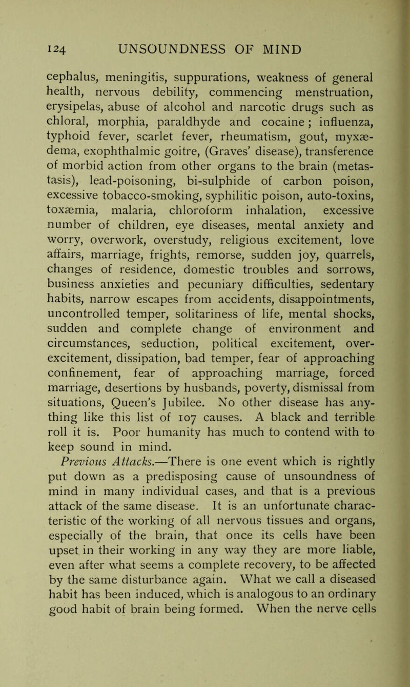 cephalus, meningitis, suppurations, weakness of general health, nervous debility, commencing menstruation, erysipelas, abuse of alcohol and narcotic drugs such as chloral, morphia, paraldhyde and cocaine; influenza, typhoid fever, scarlet fever, rheumatism, gout, myxae- dema, exophthalmic goitre, (Graves’ disease), transference of morbid action from other organs to the brain (metas- tasis), lead-poisoning, bi-sulphide of carbon poison, excessive tobacco-smoking, syphilitic poison, auto-toxins, toxaemia, malaria, chloroform inhalation, excessive number of children, eye diseases, mental anxiety and worry, overwork, overstudy, religious excitement, love affairs, marriage, frights, remorse, sudden joy, quarrels, changes of residence, domestic troubles and sorrows, business anxieties and pecuniary difficulties, sedentary habits, narrow escapes from accidents, disappointments, uncontrolled temper, solitariness of life, mental shocks, sudden and complete change of environment and circumstances, seduction, political excitement, over- excitement, dissipation, bad temper, fear of approaching confinement, fear of approaching marriage, forced marriage, desertions by husbands, poverty, dismissal from situations. Queen’s Jubilee. No other disease has any- thing like this list of 107 causes. A black and terrible roll it is. Poor humanity has much to contend with to keep sound in mind. Previous Attacks.—There is one event which is rightly put down as a predisposing cause of unsoundness of mind in many individual cases, and that is a previous attack of the same disease. It is an unfortunate charac- teristic of the working of all nervous tissues and organs, especially of the brain, that once its cells have been upset in their working in any way they are more liable, even after what seems a complete recovery, to be affected by the same disturbance again. What we call a diseased habit has been induced, which is analogous to an ordinary good habit of brain being formed. When the nerve cells