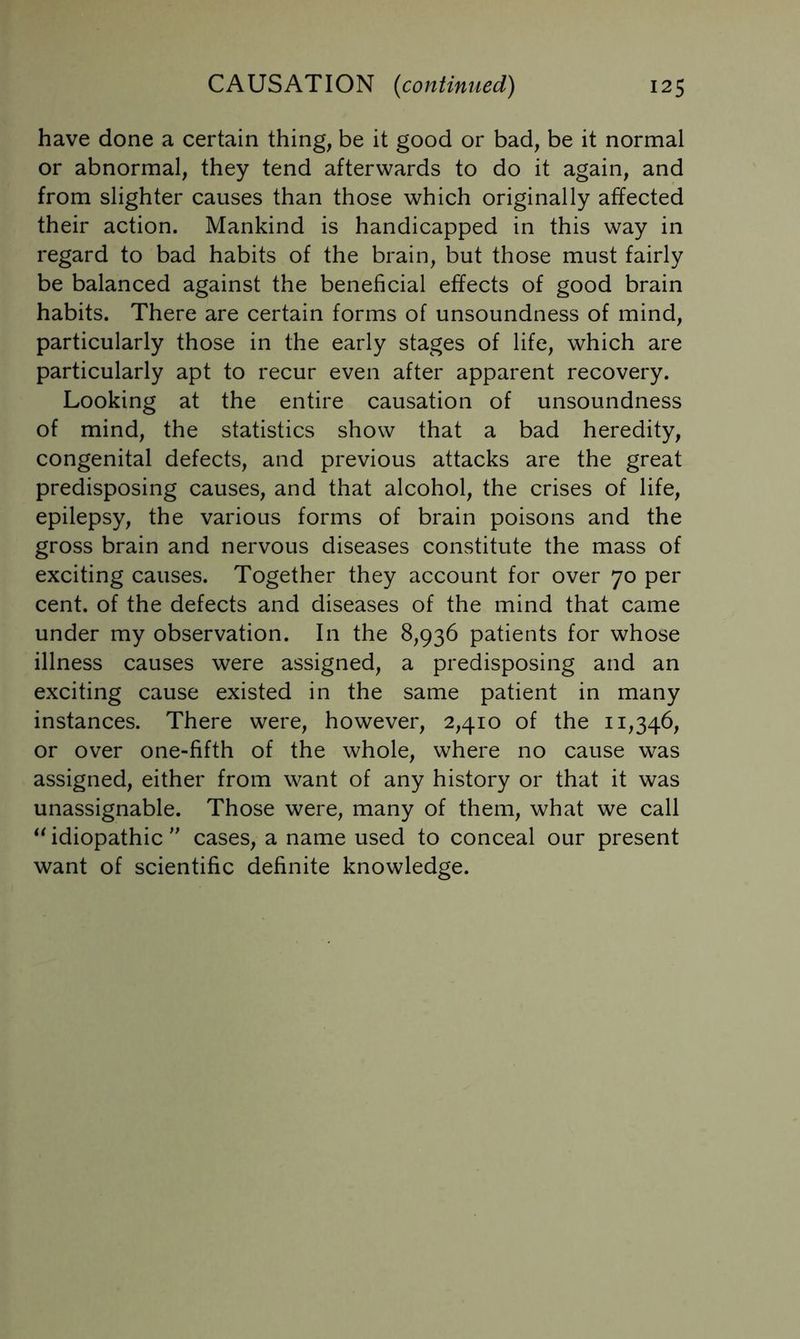 have done a certain thing, be it good or bad, be it normal or abnormal, they tend afterwards to do it again, and from slighter causes than those which originally affected their action. Mankind is handicapped in this way in regard to bad habits of the brain, but those must fairly be balanced against the beneficial effects of good brain habits. There are certain forms of unsoundness of mind, particularly those in the early stages of life, which are particularly apt to recur even after apparent recovery. Looking at the entire causation of unsoundness of mind, the statistics show that a bad heredity, congenital defects, and previous attacks are the great predisposing causes, and that alcohol, the crises of life, epilepsy, the various forms of brain poisons and the gross brain and nervous diseases constitute the mass of exciting causes. Together they account for over 70 per cent, of the defects and diseases of the mind that came under my observation. In the 8,936 patients for whose illness causes were assigned, a predisposing and an exciting cause existed in the same patient in many instances. There were, however, 2,410 of the 11,346, or over one-fifth of the whole, where no cause was assigned, either from want of any history or that it was unassignable. Those were, many of them, what we call ‘Udiopathic  cases, a name used to conceal our present want of scientific definite knowledge.