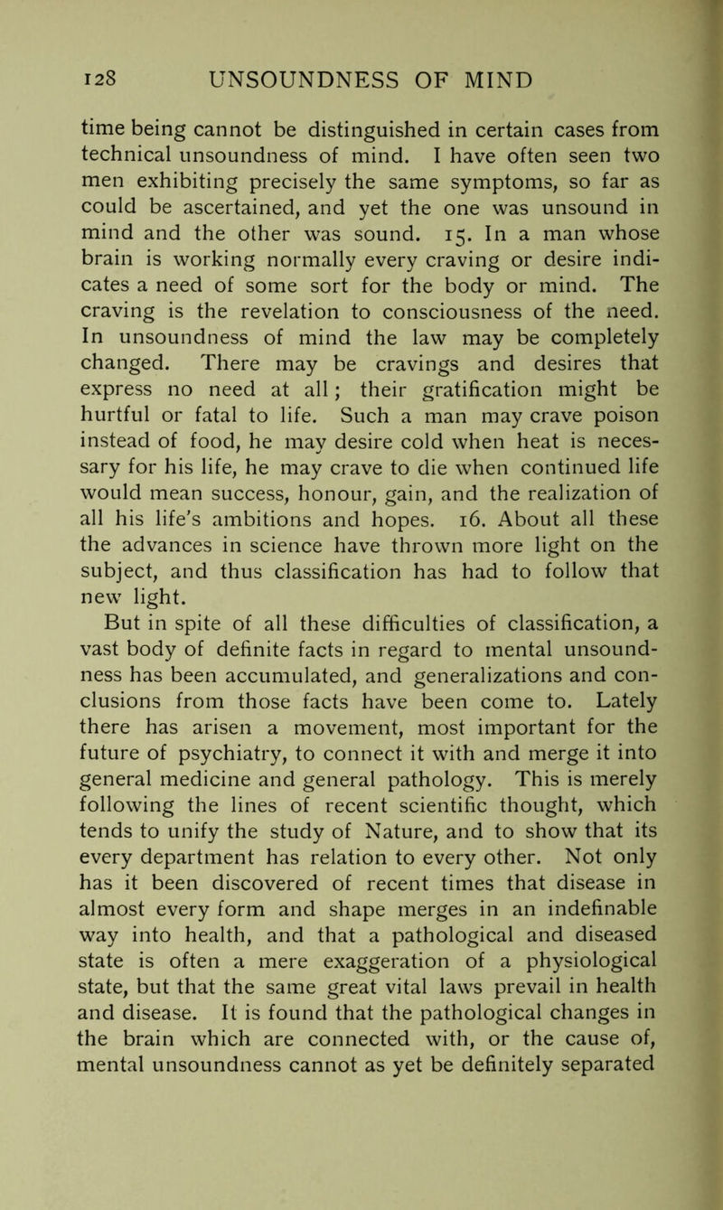 time being cannot be distinguished in certain cases from technical unsoundness of mind. I have often seen two men exhibiting precisely the same symptoms, so far as could be ascertained, and yet the one was unsound in mind and the other was sound. 15. In a man whose brain is working normally every craving or desire indi- cates a need of some sort for the body or mind. The craving is the revelation to consciousness of the need. In unsoundness of mind the law may be completely changed. There may be cravings and desires that express no need at all; their gratification might be hurtful or fatal to life. Such a man may crave poison instead of food, he may desire cold when heat is neces- sary for his life, he may crave to die when continued life would mean success, honour, gain, and the realization of all his life’s ambitions and hopes. 16. About all these the advances in science have thrown more light on the subject, and thus classification has had to follow that new light. But in spite of all these difficulties of classification, a vast body of definite facts in regard to mental unsound- ness has been accumulated, and generalizations and con- clusions from those facts have been come to. Lately there has arisen a movement, most important for the future of psychiatry, to connect it with and merge it into general medicine and general pathology. This is merely following the lines of recent scientific thought, which tends to unify the study of Nature, and to show that its every department has relation to every other. Not only has it been discovered of recent times that disease in almost every form and shape merges in an indefinable way into health, and that a pathological and diseased state is often a mere exaggeration of a physiological state, but that the same great vital laws prevail in health and disease. It is found that the pathological changes in the brain which are connected with, or the cause of, mental unsoundness cannot as yet be definitely separated