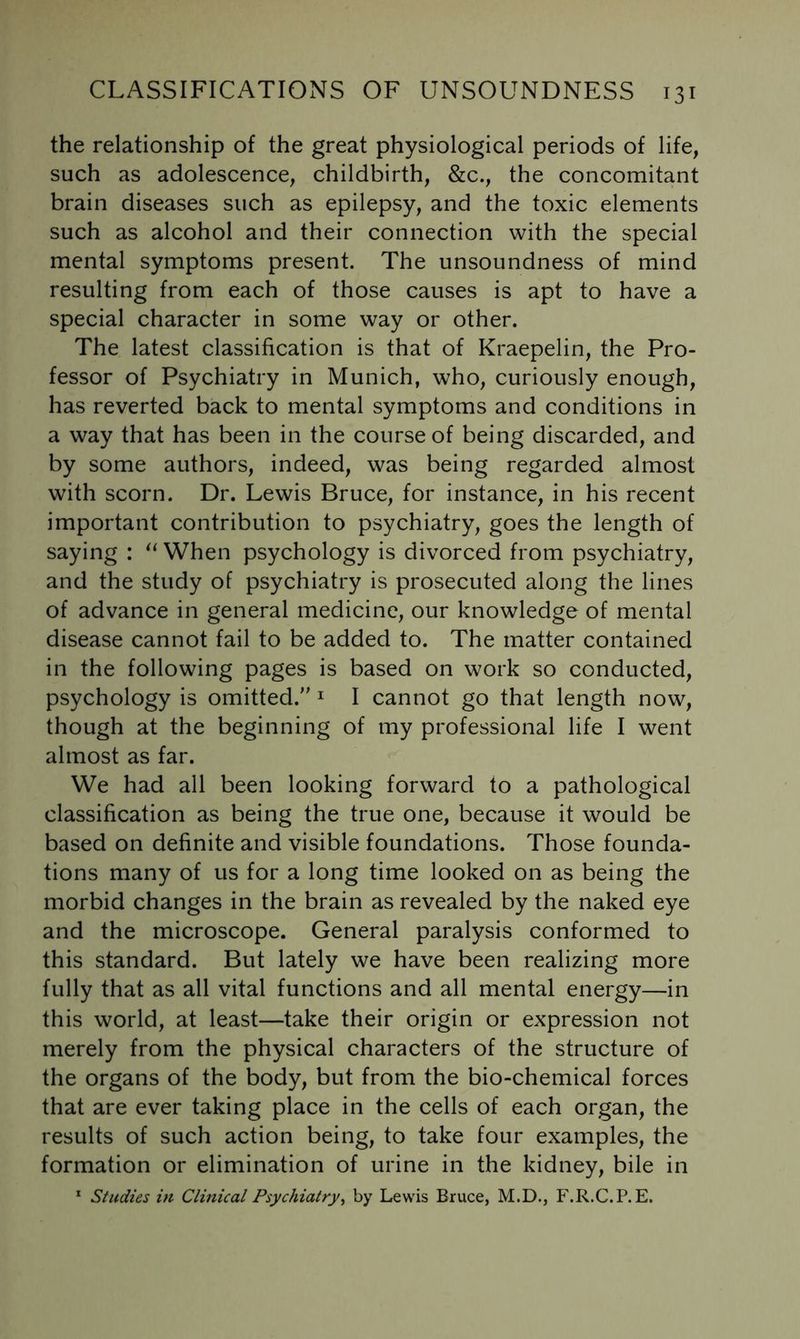 the relationship of the great physiological periods of life, such as adolescence, childbirth, &c., the concomitant brain diseases such as epilepsy, and the toxic elements such as alcohol and their connection with the special mental symptoms present. The unsoundness of mind resulting from each of those causes is apt to have a special character in some way or other. The latest classification is that of Kraepelin, the Pro- fessor of Psychiatry in Munich, who, curiously enough, has reverted back to mental symptoms and conditions in a way that has been in the course of being discarded, and by some authors, indeed, was being regarded almost with scorn. Dr. Lewis Bruce, for instance, in his recent important contribution to psychiatry, goes the length of saying : When psychology is divorced from psychiatry, and the study of psychiatry is prosecuted along the lines of advance in general medicine, our knowledge of mental disease cannot fail to be added to. The matter contained in the following pages is based on work so conducted, psychology is omitted. ^ I cannot go that length now, though at the beginning of my professional life I went almost as far. We had all been looking forward to a pathological classification as being the true one, because it would be based on definite and visible foundations. Those founda- tions many of us for a long time looked on as being the morbid changes in the brain as revealed by the naked eye and the microscope. General paralysis conformed to this standard. But lately we have been realizing more fully that as all vital functions and all mental energy—in this world, at least—take their origin or expression not merely from the physical characters of the structure of the organs of the body, but from the bio-chemical forces that are ever taking place in the cells of each organ, the results of such action being, to take four examples, the formation or elimination of urine in the kidney, bile in * Studies in Clinical Psychiatry^ by Lewis Bruce, M.D., F.R.C.P.E.