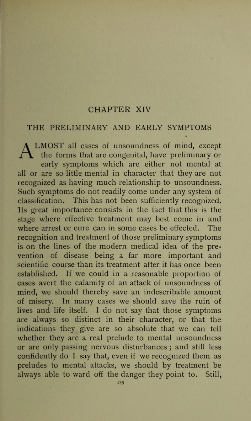 CHAPTER XIV THE PRELIMINARY AND EARLY SYMPTOMS Almost all cases of unsounclness of mind, except the forms that are congenital, have preliminary or early symptoms which are either not mental at all or are so little mental in character that they are not recognized as having much relationship to unsoundness. Such symptoms do not readily come under any system of classification. This has not been sufficiently recognized. Its great importance consists in the fact that this is the stage where effective treatment may best come in and where arrest or cure can in some cases be effected. The recognition and treatment of those preliminary symptoms is on the lines of the modern medical idea of the pre- vention of disease being a far more important and scientific course than its treatment after it has once been established. If we could in a reasonable proportion of cases avert the calamity of an attack of unsoundness of mind, we should thereby save an indescribable amount of misery. In many cases we should save the ruin of lives and life itself. I do not say that those symptoms are always so distinct in their character, or that the indications they give are so absolute that we can tell whether they are a real prelude to mental unsoundness or are only passing nervous disturbances ; and still less confidently do I say that, even if we recognized them as preludes to mental attacks, we should by treatment be always able to ward off the danger they point to. Still,