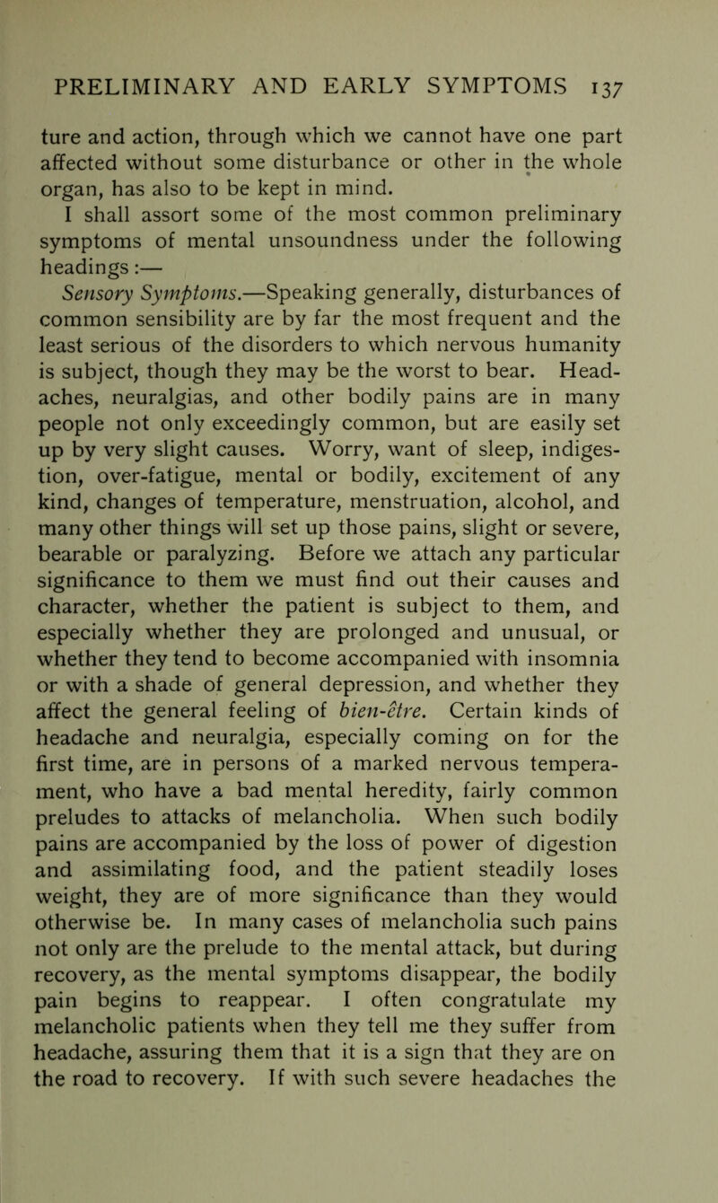 ture and action, through which we cannot have one part affected without some disturbance or other in the whole organ, has also to be kept in mind. I shall assort some of the most common preliminary symptoms of mental unsoundness under the following headings:— Sensory Symptoms.—Speaking generally, disturbances of common sensibility are by far the most frequent and the least serious of the disorders to which nervous humanity is subject, though they may be the worst to bear. Head- aches, neuralgias, and other bodily pains are in many people not only exceedingly common, but are easily set up by very slight causes. Worry, want of sleep, indiges- tion, over-fatigue, mental or bodily, excitement of any kind, changes of temperature, menstruation, alcohol, and many other things will set up those pains, slight or severe, bearable or paralyzing. Before we attach any particular significance to them we must find out their causes and character, whether the patient is subject to them, and especially whether they are prolonged and unusual, or whether they tend to become accompanied with insomnia or with a shade of general depression, and whether they affect the general feeling of hien-etre. Certain kinds of headache and neuralgia, especially coming on for the first time, are in persons of a marked nervous tempera- ment, who have a bad mental heredity, fairly common preludes to attacks of melancholia. When such bodily pains are accompanied by the loss of power of digestion and assimilating food, and the patient steadily loses weight, they are of more significance than they would otherwise be. In many cases of melancholia such pains not only are the prelude to the mental attack, but during recovery, as the mental symptoms disappear, the bodily pain begins to reappear. I often congratulate my melancholic patients when they tell me they suffer from headache, assuring them that it is a sign that they are on the road to recovery. If with such severe headaches the