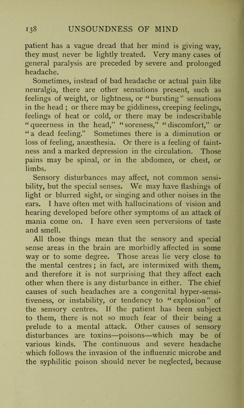 patient has a vague dread that her mind is giving way, they must never be lightly treated. Very many cases of general paralysis are preceded by severe and prolonged headache. Sometimes, instead of bad headache or actual pain like neuralgia, there are other sensations present, such as feelings of weight, or lightness, or bursting  sensations in the head ; or there may be giddiness, creeping feelings, feelings of heat or cold, or there may be indescribable queerness in the head,'' soreness,” discomfort,” or ^‘a dead feeling.” Sometimes there is a diminution or loss of feeling, anaesthesia. Or there is a feeling of faint- ness and a marked depression in the circulation. Those pains may be spinal, or in the abdomen, or chest, or limbs. Sensory disturbances may affect, not common sensi- bility, but the special senses. We may have flashings of light or blurred sight, or singing and other noises in the ears. I have often met with hallucinations of vision and hearing developed before other symptoms of an attack of mania come on. I have even seen perversions of taste and smell. All those things mean that the sensory and special sense areas in the brain are morbidly affected in some way or to some degree. Those areas lie very close to the mental centres ; in fact, are intermixed with them, and therefore it is not surprising that they affect each other when there is any disturbance in either. The chief causes of such headaches are a congenital hyper-sensi- tiveness, or instability, or tendency to explosion ” of the sensory centres. If the patient has been subject to them, there is not so much fear of their being a prelude to a mental attack. Other causes of sensory disturbances are toxins—poisons—which may be of various kinds. The continuous and severe headache which follows the invasion of the influenzic microbe and the syphilitic poison should never be neglected, because