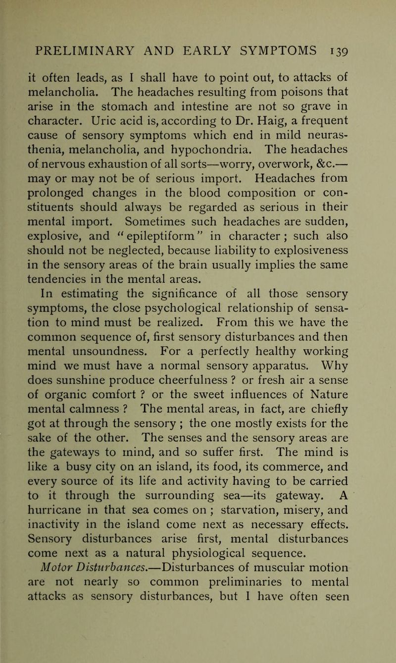 it often leads, as I shall have to point out, to attacks of melancholia. The headaches resulting from poisons that arise in the stomach and intestine are not so grave in character. Uric acid is, according to Dr. Haig, a frequent cause of sensory symptoms which end in mild neuras- thenia, melancholia, and hypochondria. The headaches of nervous exhaustion of all sorts—worry, overwork, &c.— may or may not be of serious import. Headaches from prolonged changes in the blood composition or con- stituents should always be regarded as serious in their mental import. Sometimes such headaches are sudden, explosive, and epileptiform in character; such also should not be neglected, because liability to explosiveness in the sensory areas of the brain usually implies the same tendencies in the mental areas. In estimating the significance of all those sensory symptoms, the close psychological relationship of sensa- tion to mind must be realized. From this we have the common sequence of, first sensory disturbances and then mental unsoundness. For a perfectly healthy working mind we must have a normal sensory apparatus. Why does sunshine produce cheerfulness ? or fresh air a sense of organic comfort ? or the sweet influences of Nature mental calmness ? The mental areas, in fact, are chiefly got at through the sensory ; the one mostly exists for the sake of the other. The senses and the sensory areas are the gateways to mind, and so suffer first. The mind is like a busy city on an island, its food, its commerce, and every source of its life and activity having to be carried to it through the surrounding sea—its gateway. A hurricane in that sea comes on ; starvation, misery, and inactivity in the island come next as necessary effects. Sensory disturbances arise first, mental disturbances come next as a natural physiological sequence. Motor Disturbances.—Disturbances of muscular motion are not nearly so common preliminaries to mental attacks as sensory disturbances, but I have often seen