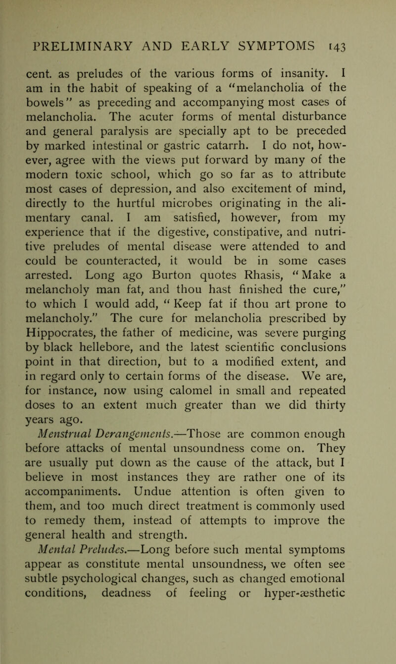 cent, as preludes of the various forms of insanity. I am in the habit of speaking of a ^^melancholia of the bowels as preceding and accompanying most cases of melancholia. The acuter forms of mental disturbance and general paralysis are specially apt to be preceded by marked intestinal or gastric catarrh. I do not, how- ever, agree with the views put forward by many of the modern toxic school, which go so far as to attribute most cases of depression, and also excitement of mind, directly to the hurtful microbes originating in the ali- mentary canal. I am satisfied, however, from my experience that if the digestive, constipative, and nutri- tive preludes of mental disease were attended to and could be counteracted, it would be in some cases arrested. Long ago Burton quotes Rhasis, Make a melancholy man fat, and thou hast finished the cure, to which I would add, Keep fat if thou art prone to melancholy. The cure for melancholia prescribed by Hippocrates, the father of medicine, was severe purging by black hellebore, and the latest scientific conclusions point in that direction, but to a modified extent, and in regard only to certain forms of the disease. We are, for instance, now using calomel in small and repeated doses to an extent much greater than we did thirty years ago. Menstrual Derangements.—Those are common enough before attacks of mental unsoundness come on. They are usually put down as the cause of the attack, but I believe in most instances they are rather one of its accompaniments. Undue attention is often given to them, and too much direct treatment is commonly used to remedy them, instead of attempts to improve the general health and strength. Mental Preludes,—Long before such mental symptoms appear as constitute mental unsoundness, we often see subtle psychological changes, such as changed emotional conditions, deadness of feeling or hyper-aesthetic