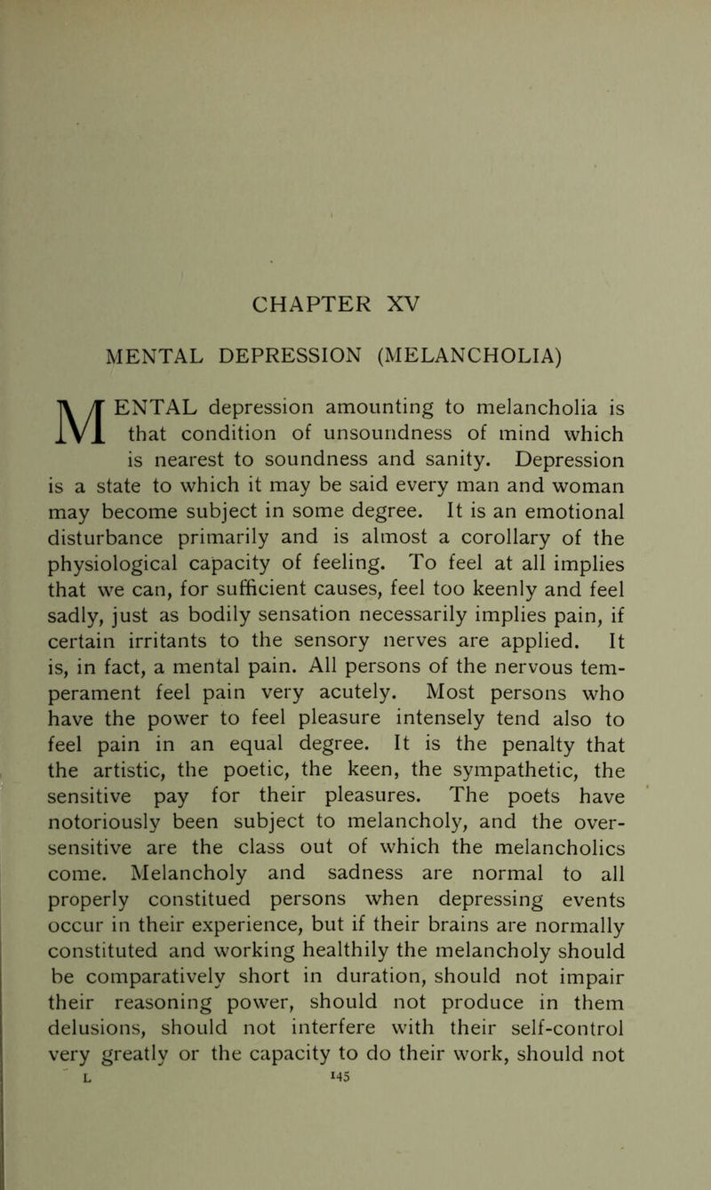 CHAPTER XV MENTAL DEPRESSION (MELANCHOLIA) Mental depression amounting to melancholia is that condition of unsoundness of mind which is nearest to soundness and sanity. Depression is a state to which it may be said every man and woman may become subject in some degree. It is an emotional disturbance primarily and is almost a corollary of the physiological capacity of feeling. To feel at all implies that we can, for sufficient causes, feel too keenly and feel sadly, just as bodily sensation necessarily implies pain, if certain irritants to the sensory nerves are applied. It is, in fact, a mental pain. All persons of the nervous tem- perament feel pain very acutely. Most persons who have the power to feel pleasure intensely tend also to feel pain in an equal degree. It is the penalty that the artistic, the poetic, the keen, the sympathetic, the sensitive pay for their pleasures. The poets have notoriously been subject to melancholy, and the over- sensitive are the class out of which the melancholics come. Melancholy and sadness are normal to all properly constitued persons when depressing events occur in their experience, but if their brains are normally constituted and working healthily the melancholy should be comparatively short in duration, should not impair their reasoning power, should not produce in them delusions, should not interfere with their self-control very greatly or the capacity to do their work, should not L M5