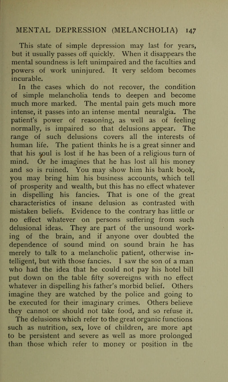 This state of simple depression may last for years, but it usually passes off quickly. When it disappears the mental soundness is left unimpaired and the faculties and powers of work uninjured. It very seldom becomes incurable. In the cases which do not recover, the condition of simple melancholia tends to deepen and become much more marked. The mental pain gets much more intense, it passes into an intense mental neuralgia. The patient's power of reasoning, as well as of feeling normally, is impaired so that delusions appear. The range of such delusions covers all the interests of human life. The patient thinks he is a great sinner and that his ^ul is lost if he has been of a religious turn of mind. Or he imagines that he has lost all his money and so is ruined. You may show him his bank book, you may bring him his business accounts, which tell of prosperity and wealth, but this has no effect whatever in dispelling his fancies. That is one of the great characteristics of insane delusion as contrasted with mistaken beliefs. Evidence to the contrary has little or no effect whatever on persons suffering from such delusional ideas. They are part of the unsound work- ing of the brain, and if anyone over doubted the dependence of sound mind, on sound brain he has merely to talk to a melancholic patient, otherwise in- telligent, but with those fancies. I saw the son of a man who had the idea that he could not pay his hotel bill put down on the table fifty sovereigns with no effect whatever in dispelling his father's morbid belief. Others imagine they are watched by the police and going to be executed for their imaginary crimes. Others believe they cannot or should not take food, and so refuse it. The delusions which refer to the great organic functions such as nutrition, sex, love of children, are more apt to be persistent and severe as well as more prolonged than those which refer to money or position in the