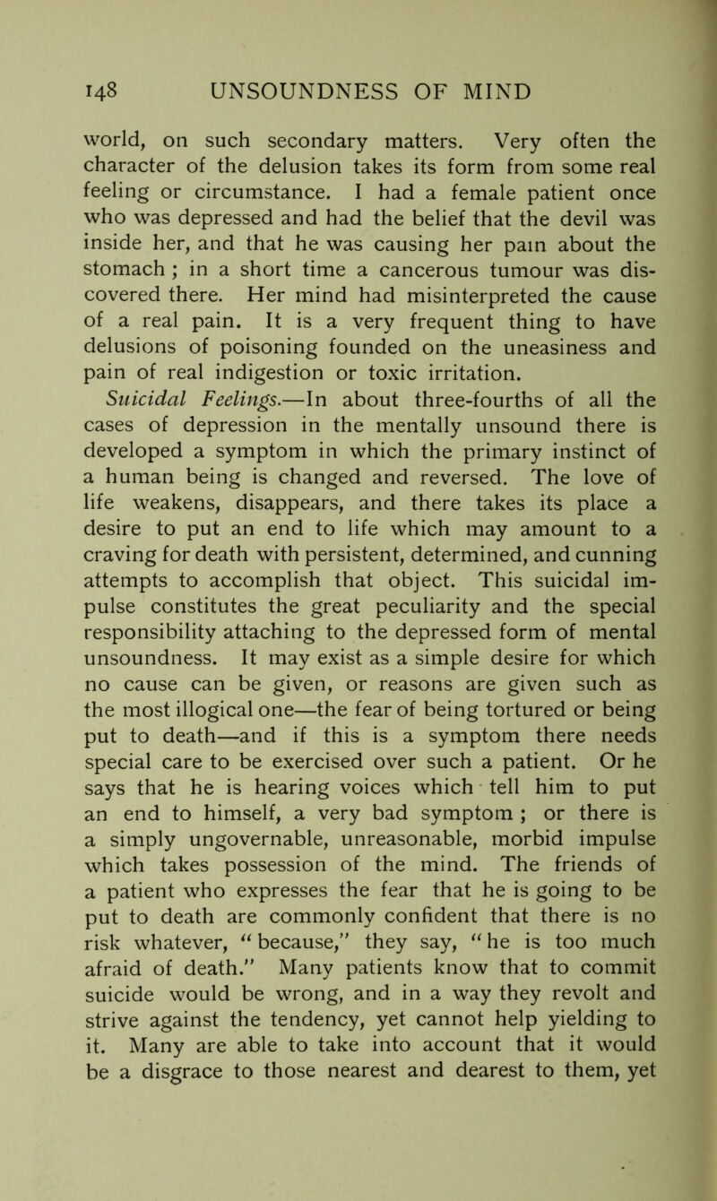 world, on such secondary matters. Very often the character of the delusion takes its form from some real feeling or circumstance. I had a female patient once who was depressed and had the belief that the devil was inside her, and that he was causing her pain about the stomach ; in a short time a cancerous tumour was dis- covered there. Her mind had misinterpreted the cause of a real pain. It is a very frequent thing to have delusions of poisoning founded on the uneasiness and pain of real indigestion or toxic irritation. Suicidal Feelings.—In about three-fourths of all the cases of depression in the mentally unsound there is developed a symptom in which the primary instinct of a human being is changed and reversed. The love of life weakens, disappears, and there takes its place a desire to put an end to life which may amount to a craving for death with persistent, determined, and cunning attempts to accomplish that object. This suicidal im- pulse constitutes the great peculiarity and the special responsibility attaching to the depressed form of mental unsoundness. It may exist as a simple desire for which no cause can be given, or reasons are given such as the most illogical one—the fear of being tortured or being put to death—and if this is a symptom there needs special care to be exercised over such a patient. Or he says that he is hearing voices which • tell him to put an end to himself, a very bad symptom ; or there is a simply ungovernable, unreasonable, morbid impulse which takes possession of the mind. The friends of a patient who expresses the fear that he is going to be put to death are commonly confident that there is no risk whatever, because, they say, he is too much afraid of death. Many patients know that to commit suicide would be wrong, and in a way they revolt and strive against the tendency, yet cannot help yielding to it. Many are able to take into account that it would be a disgrace to those nearest and dearest to them, yet