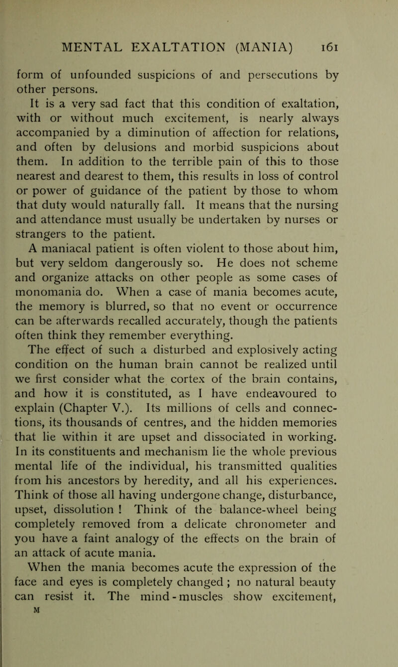 form of unfounded suspicions of and persecutions by other persons. It is a very sad fact that this condition of exaltation, with or without much excitement, is nearly always accompanied by a diminution of affection for relations, and often by delusions and morbid suspicions about them. In addition to the terrible pain of this to those nearest and dearest to them, this results in loss of control or power of guidance of the patient by those to whom that duty would naturally fall. It means that the nursing and attendance must usually be undertaken by nurses or strangers to the patient. A maniacal patient is often violent to those about him, but very seldom dangerously so. He does not scheme and organize attacks on other people as some cases of monomania do. When a case of mania becomes acute, the memory is blurred, so that no event or occurrence can be afterwards recalled accurately, though the patients often think they remember everything. The effect of such a disturbed and explosively acting condition on the human brain cannot be realized until we first consider what the cortex of the brain contains, and how it is constituted, as I have endeavoured to explain (Chapter V.). Its millions of cells and connec- tions, its thousands of centres, and the hidden memories that lie within it are upset and dissociated in working. In its constituents and mechanism lie the whole previous mental life of the individual, his transmitted qualities from his ancestors by heredity, and all his experiences. Think of those all having undergone change, disturbance, upset, dissolution ! Think of the balance-wheel being completely removed from a delicate chronometer and you have a faint analogy of the effects on the brain of an attack of acute mania. When the mania becomes acute the expression of the face and eyes is completely changed ; no natural beauty can resist it. The mind - muscles show excitement, M