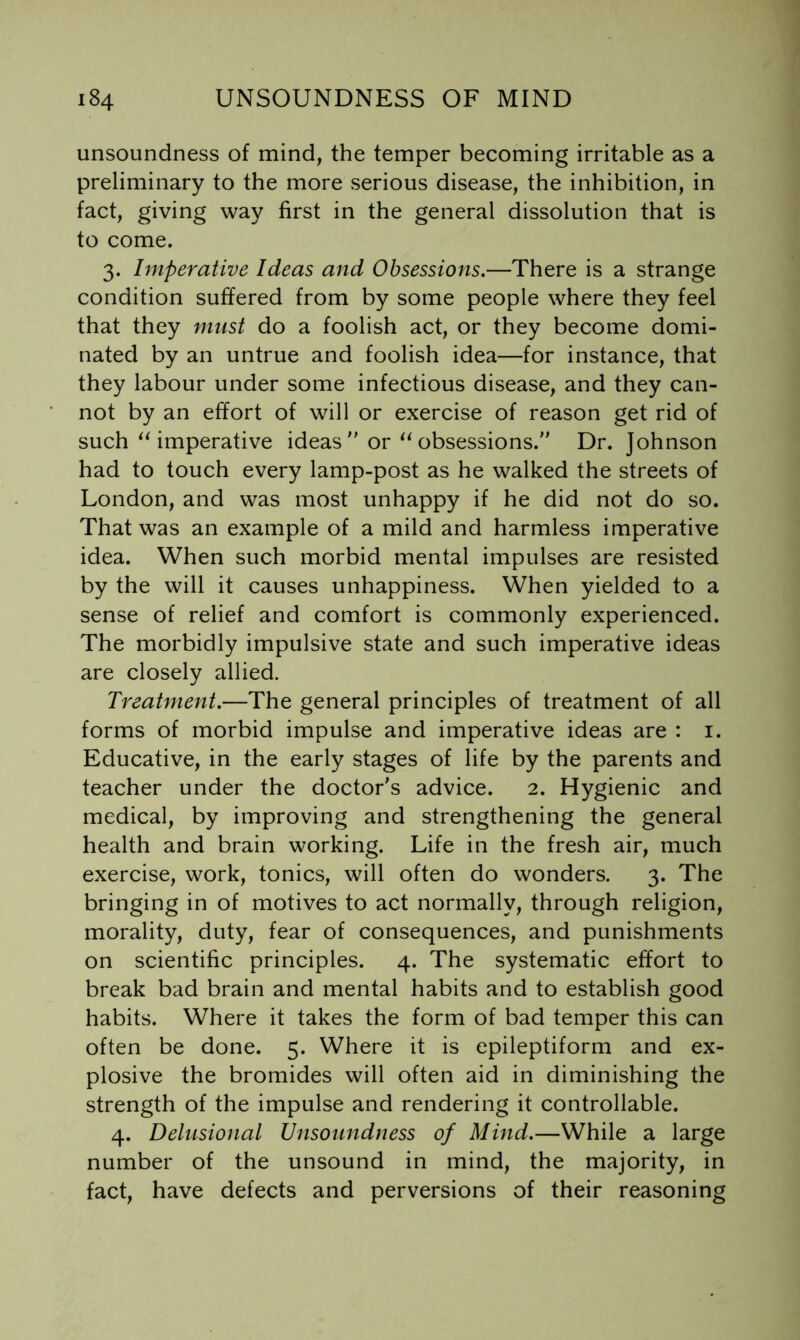 unsoundness of mind, the temper becoming irritable as a preliminary to the more serious disease, the inhibition, in fact, giving way first in the general dissolution that is to come. 3. Imperative Ideas and Obsessions.—There is a strange condition suffered from by some people where they feel that they must do a foolish act, or they become domi- nated by an untrue and foolish idea—for instance, that they labour under some infectious disease, and they can- not by an effort of will or exercise of reason get rid of such ^Umperative ideas  orobsessions. Dr. Johnson had to touch every lamp-post as he walked the streets of London, and was most unhappy if he did not do so. That was an example of a mild and harmless imperative idea. When such morbid mental impulses are resisted by the will it causes unhappiness. When yielded to a sense of relief and comfort is commonly experienced. The morbidly impulsive state and such imperative ideas are closely allied. Treatment.—The general principles of treatment of all forms of morbid impulse and imperative ideas are : i. Educative, in the early stages of life by the parents and teacher under the doctor's advice. 2. Hygienic and medical, by improving and strengthening the general health and brain working. Life in the fresh air, much exercise, work, tonics, will often do wonders. 3. The bringing in of motives to act normally, through religion, morality, duty, fear of consequences, and punishments on scientific principles. 4. The systematic effort to break bad brain and mental habits and to establish good habits. Where it takes the form of bad temper this can often be done. 5. Where it is epileptiform and ex- plosive the bromides will often aid in diminishing the strength of the impulse and rendering it controllable. 4. Delusional Unsoundness of Mind.—While a large number of the unsound in mind, the majority, in fact, have defects and perversions of their reasoning