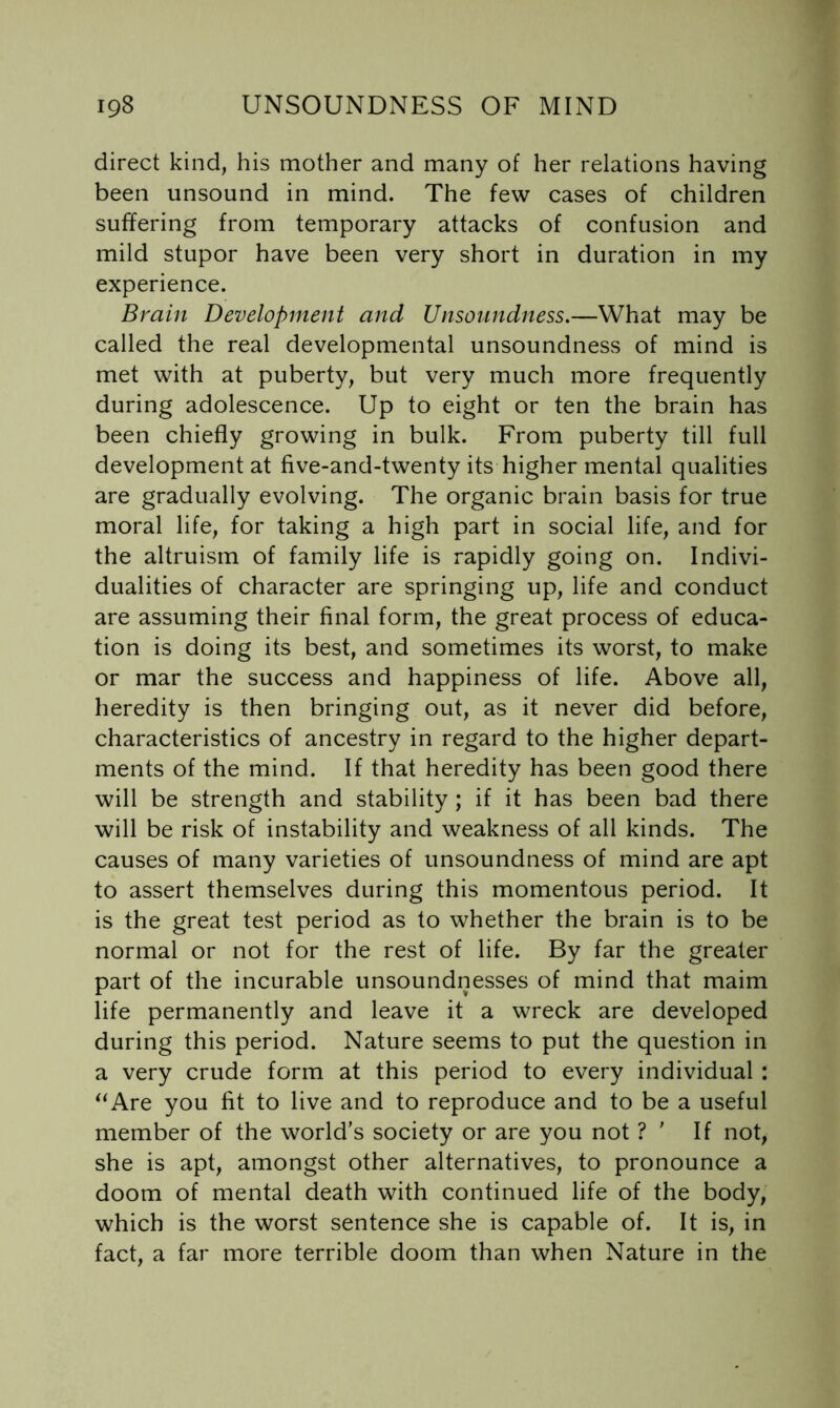 direct kind, his mother and many of her relations having been unsound in mind. The few cases of children suffering from temporary attacks of confusion and mild stupor have been very short in duration in my experience. Brain Development and Unsonndness.—What may be called the real developmental unsoundness of mind is met with at puberty, but very much more frequently during adolescence. Up to eight or ten the brain has been chiefly growing in bulk. From puberty till full development at five-and-twenty its higher mental qualities are gradually evolving. The organic brain basis for true moral life, for taking a high part in social life, and for the altruism of family life is rapidly going on. Indivi- dualities of character are springing up, life and conduct are assuming their final form, the great process of educa- tion is doing its best, and sometimes its worst, to make or mar the success and happiness of life. Above all, heredity is then bringing out, as it never did before, characteristics of ancestry in regard to the higher depart- ments of the mind. If that heredity has been good there will be strength and stability ; if it has been bad there will be risk of instability and weakness of all kinds. The causes of many varieties of unsoundness of mind are apt to assert themselves during this momentous period. It is the great test period as to whether the brain is to be normal or not for the rest of life. By far the greater part of the incurable unsoundnesses of mind that maim life permanently and leave it a wreck are developed during this period. Nature seems to put the question in a very crude form at this period to every individual : ^‘Are you fit to live and to reproduce and to be a useful member of the world’s society or are you not ? ' If not, she is apt, amongst other alternatives, to pronounce a doom of mental death with continued life of the body, which is the worst sentence she is capable of. It is, in fact, a far more terrible doom than when Nature in the