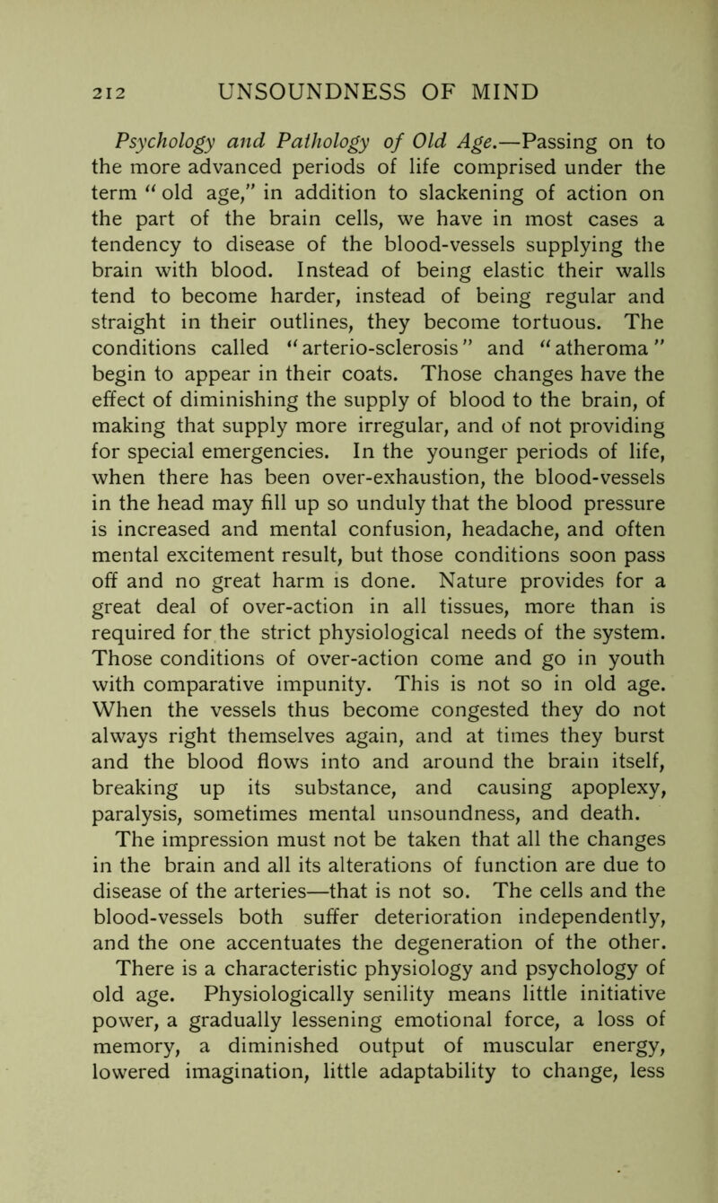 Psychology and Pathology of Old Age,—Passing on to the more advanced periods of life comprised under the term old age/’ in addition to slackening of action on the part of the brain cells, we have in most cases a tendency to disease of the blood-vessels supplying the brain with blood. Instead of being elastic their walls tend to become harder, instead of being regular and straight in their outlines, they become tortuous. The conditions called arterio-sclerosis ” and atheroma  begin to appear in their coats. Those changes have the effect of diminishing the supply of blood to the brain, of making that supply more irregular, and of not providing for special emergencies. In the younger periods of life, when there has been over-exhaustion, the blood-vessels in the head may fill up so unduly that the blood pressure is increased and mental confusion, headache, and often mental excitement result, but those conditions soon pass off and no great harm is done. Nature provides for a great deal of over-action in all tissues, more than is required for the strict physiological needs of the system. Those conditions of over-action come and go in youth with comparative impunity. This is not so in old age. When the vessels thus become congested they do not always right themselves again, and at times they burst and the blood flows into and around the brain itself, breaking up its substance, and causing apoplexy, paralysis, sometimes mental unsoundness, and death. The impression must not be taken that all the changes in the brain and all its alterations of function are due to disease of the arteries—that is not so. The cells and the blood-vessels both suffer deterioration independently, and the one accentuates the degeneration of the other. There is a characteristic physiology and psychology of old age. Physiologically senility means little initiative power, a gradually lessening emotional force, a loss of memory, a diminished output of muscular energy, lowered imagination, little adaptability to change, less