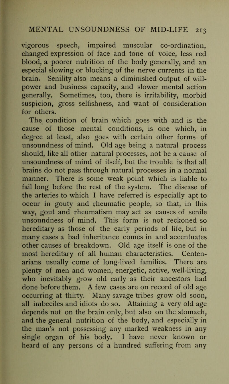 vigorous speech, impaired muscular co-ordination, changed expression of face and tone of voice, less red blood, a poorer nutrition of the body generally, and an especial slowing or blocking of the nerve currents in the brain. Senility also means a diminished output of will- power and business capacity, and slower mental action generally. Sometimes, too, there is irritability, morbid suspicion, gross selfishness, and want of consideration for others. The condition of brain which goes with and is the cause of those mental conditions, is one which, in degree at least, also goes with certain other forms of unsoundness of mind. Old age being a natural process should, like all other natural processes, not be a cause of unsoundness of mind of itself, but the trouble is that all brains do not pass through natural processes in a normal manner. There is some weak point which is liable to fail long before the rest of the system. The disease of the arteries to which I have referred is especially apt to occur in gouty and rheumatic people, so that, in this way, gout and rheumatism may act as causes of senile unsoundness of mind. This form is not reckoned so hereditary as those of the early periods of life, but in many cases a bad inheritance comes in and accentuates other causes of breakdown. Old age itself is one of the most hereditary of all human characteristics. Centen- arians usually come of long-lived families. There are plenty of men and women, energetic, active, well-living, who inevitably grow old early as their ancestors had done before them. A few cases are on record of old age occurring at thirty. Many savage tribes grow old soon, all imbeciles and idiots do so. Attaining a very old age depends not on the brain only, but also on the stomach, and the general nutrition of the body, and especially in the man's not possessing any marked weakness in any single organ of his body. I have never known or heard of any persons of a hundred suffering from any