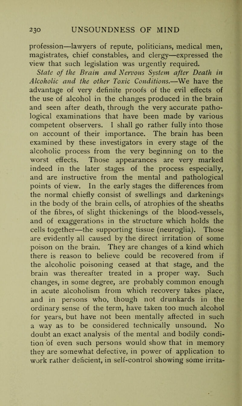 profession—lawyers of repute, politicians, medical men, magistrates, chief constables, and clergy—expressed the view that such legislation was urgently required. State of the Brain and Nervous System after Death in Alcoholic and the other Toxic Conditions.—We have the advantage of very definite proofs of the evil effects of the use of alcohol in the changes produced in the brain and seen after death, through the very accurate patho- logical examinations that have been made by various competent observers. I shall go rather fully into those on account of their importance. The brain has been examined by these investigators in every stage of the alcoholic process from the very beginning on to the worst effects. Those appearances are very marked indeed in the later stages of the process especially, and are instructive from the mental and pathological points of view. In the early stages the differences from the normal chiefly consist of swellings and darkenings in the body of the brain cells, of atrophies of the sheaths of the fibres, of slight thickenings of the blood-vessels, and of exaggerations in the structure which holds the cells together—the supporting tissue (neuroglia). Those are evidently all caused by the direct irritation of some poison on the brain. They are changes of a kind which there is reason to believe could be recovered from if the alcoholic poisoning ceased at that stage, and the brain was thereafter treated in a proper way. Such changes, in some degree, are probably common enough in acute alcoholism from which recovery takes place, and in persons who, though not drunkards in the ordinary sense of the term, have taken too much alcohol for years, but have not been mentally affected in such a way as to be considered technically unsound. No doubt an exact analysis of the mental and bodily condi- tion of even such persons would show that in memory they are somewhat defective, in power of application to work rather deficient, in self-control showing some irrita-