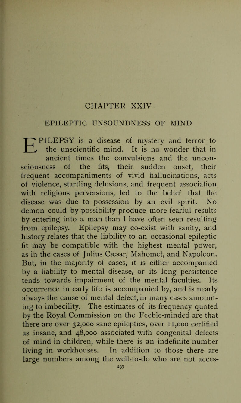 EPILEPTIC UNSOUNDNESS OF MIND Epilepsy is a disease of mystery and terror to the unscientific mind. It is no wonder that in ancient times the convulsions and the uncon- sciousness of the fits, their sudden onset, their frequent accompaniments of vivid hallucinations, acts of violence, startling delusions, and frequent association with religious perversions, led to the belief that the disease was due to possession by an evil spirit. No demon could by possibility produce more fearful results by entering into a man than 1 have often seen resulting from epilepsy. Epilepsy may co-exist with sanity, and history relates that the liability to an occasional epileptic fit may be compatible with the highest mental power, as in the cases of Julius Caesar, Mahomet, and Napoleon. But, in the majority of cases, it is either accompanied by a liability to mental disease, or its long persistence tends towards impairment of the mental faculties. Its occurrence in early life is accompanied by, and is nearly always the cause of mental defect, in many cases amount- ing to imbecility. The estimates of its frequency quoted by the Royal Commission on the Feeble-minded are that there are over 32,000 sane epileptics, over 11,000 certified as insane, and 48,000 associated with congenital defects of mind in children, while there is an indefinite number living in workhouses. In addition to those there are large numbers among the well-to-do who are not acces-