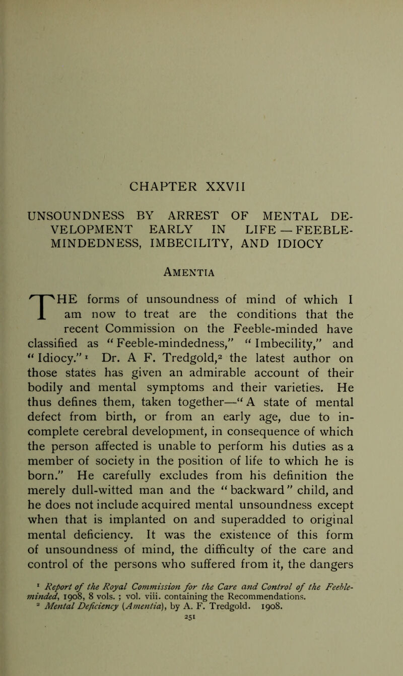 UNSOUNDNESS BY ARREST OF MENTAL DE- VELOPMENT EARLY IN LIFE —FEEBLE- MINDEDNESS, IMBECILITY, AND IDIOCY Amentia The forms of unsoundness of mind of which I am now to treat are the conditions that the recent Commission on the Feeble-minded have classified as Feeble-mindedness/' ^Mmbecility, and ** Idiocy. Dr. A F. Tredgold,^ the latest author on those states has given an admirable account of their bodily and mental symptoms and their varieties. He thus defines them, taken together—A state of mental defect from birth, or from an early age, due to in- complete cerebral development, in consequence of which the person affected is unable to perform his duties as a member of society in the position of life to which he is born. He carefully excludes from his definition the merely dull-witted man and the backward child, and he does not include acquired mental unsoundness except when that is implanted on and superadded to original mental deficiency. It was the existence of this form of unsoundness of mind, the difficulty of the care and control of the persons who suffered from it, the dangers * Report of the Royal Conwiission for the Care and Control of the Feeble- minded, 1908, 8 vols. ; vol. viii. containing the Recommendations. ^ Mental Deficiency {Amentia), by A. F. Tredgold. 1908.