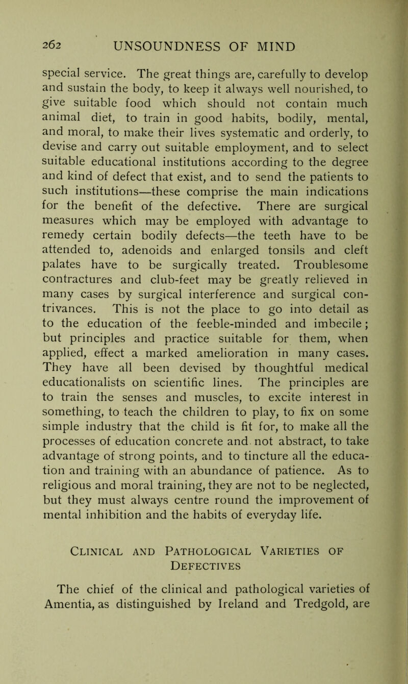 special service. The great things are, carefully to develop and sustain the body, to keep it always well nourished, to give suitable food which should not contain much animal diet, to train in good habits, bodily, mental, and moral, to make their lives systematic and orderly, to devise and carry out suitable employment, and to select suitable educational institutions according to the degree and kind of defect that exist, and to send the patients to such institutions—these comprise the main indications for the benefit of the defective. There are surgical measures which may be employed with advantage to remedy certain bodily defects—the teeth have to be attended to, adenoids and enlarged tonsils and cleft palates have to be surgically treated. Troublesome contractures and club-feet may be greatly relieved in many cases by surgical interference and surgical con- trivances. This is not the place to go into detail as to the education of the feeble-minded and imbecile; but principles and practice suitable for them, when applied, effect a marked amelioration in many cases. They have all been devised by thoughtful medical educationalists on scientific lines. The principles are to train the senses and muscles, to excite interest in something, to teach the children to play, to fix on some simple industry that the child is fit for, to make all the processes of education concrete and not abstract, to take advantage of strong points, and to tincture all the educa- tion and training with an abundance of patience. As to religious and moral training, they are not to be neglected, but they must always centre round the improvement of mental inhibition and the habits of everyday life. Clinical and Pathological Varieties of Defectives The chief of the clinical and pathological varieties of Amentia, as distinguished by Ireland and Tredgold, are