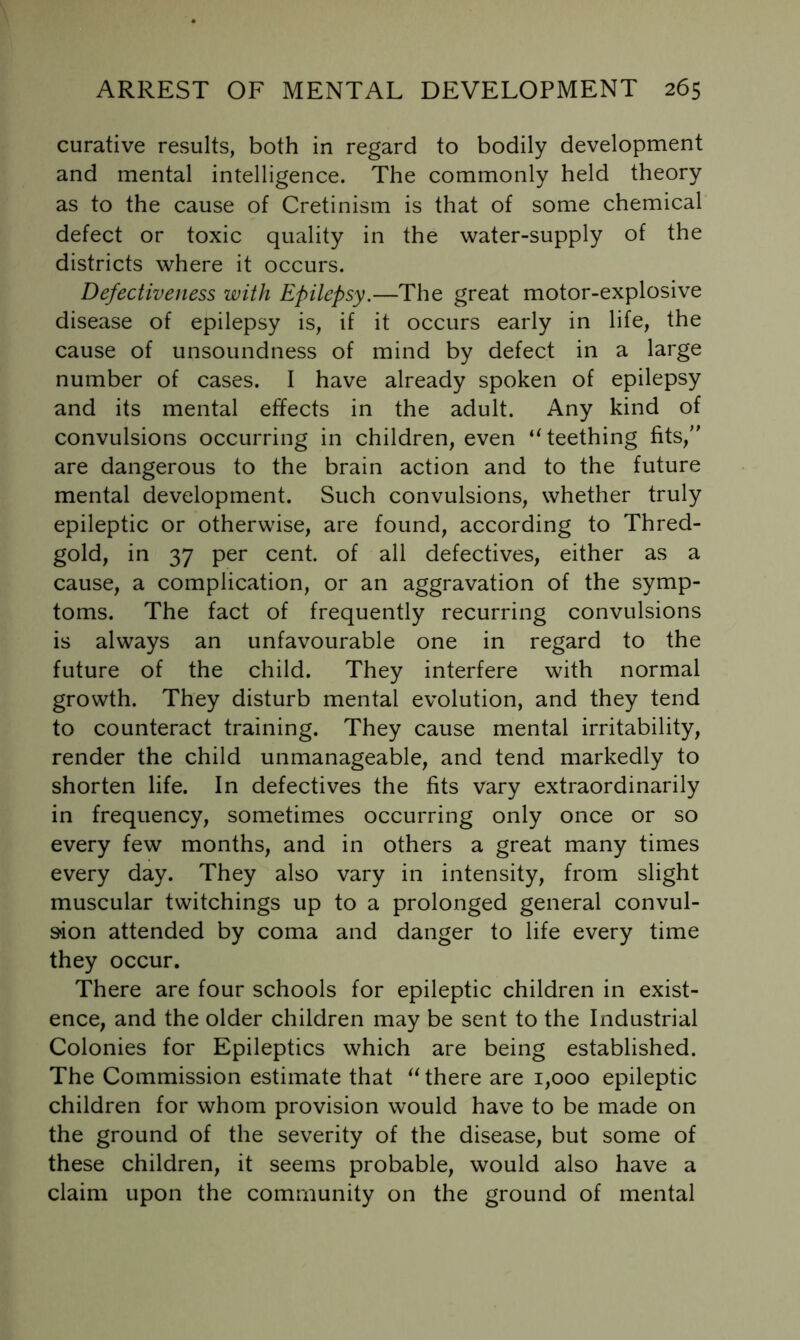 curative results, both in regard to bodily development and mental intelligence. The commonly held theory as to the cause of Cretinism is that of some chemical defect or toxic quality in the water-supply of the districts where it occurs. Defectiveness with Epilepsy.—The great motor-explosive disease of epilepsy is, if it occurs early in life, the cause of unsoundness of mind by defect in a large number of cases. I have already spoken of epilepsy and its mental effects in the adult. Any kind of convulsions occurring in children, even ‘^teething fits,’' are dangerous to the brain action and to the future mental development. Such convulsions, whether truly epileptic or otherwise, are found, according to Thred- gold, in 37 per cent, of all defectives, either as a cause, a complication, or an aggravation of the symp- toms. The fact of frequently recurring convulsions is always an unfavourable one in regard to the future of the child. They interfere with normal growth. They disturb mental evolution, and they tend to counteract training. They cause mental irritability, render the child unmanageable, and tend markedly to shorten life. In defectives the fits vary extraordinarily in frequency, sometimes occurring only once or so every few months, and in others a great many times every day. They also vary in intensity, from slight muscular twitchings up to a prolonged general convul- S'ion attended by coma and danger to life every time they occur. There are four schools for epileptic children in exist- ence, and the older children may be sent to the Industrial Colonies for Epileptics which are being established. The Commission estimate that there are 1,000 epileptic children for whom provision would have to be made on the ground of the severity of the disease, but some of these children, it seems probable, would also have a claim upon the community on the ground of mental