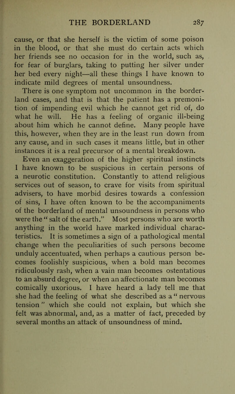 cause, or that she herself is the victim of some poison in the blood, or that she must do certain acts which her friends see no occasion for in the world, such as, for fear of burglars, taking to putting her silver under her bed every night—all these things I have known to indicate mild degrees of mental unsoundness. There is one symptom not uncommon in the border- land cases, and that is that the patient has a premoni- tion of impending evil which he cannot get rid of, do what he will. He has a feeling of organic ill-being about him which he cannot define. Many people have this, however, when they are in the least run down from any cause, and in such cases it means little, but in other instances it is a real precursor of a mental breakdown. Even an exaggeration of the higher spiritual instincts I have known to be suspicious in certain persons of a neurotic constitution. Constantly to attend religious services out of season, to crave for visits from spiritual advisers, to have morbid desires towards a confession of sins, I have often known to be the accompaniments of the borderland of mental unsoundness in persons who were the salt of the earth. Most persons who are worth anything in the world have marked individual charac- teristics. It is sometimes a sign of a pathological mental change when the peculiarities of such persons become unduly accentuated, when perhaps a cautious person be- comes foolishly suspicious, when a bold man becomes ridiculously rash, when a vain man becomes ostentatious to an absurd degree, or when an affectionate man becomes comically uxorious. I have heard a lady tell me that she had the feeling of what she described as a nervous tension  which she could not explain, but which she felt was abnormal, and, as a matter of fact, preceded by several months an attack of unsoundness of mind.