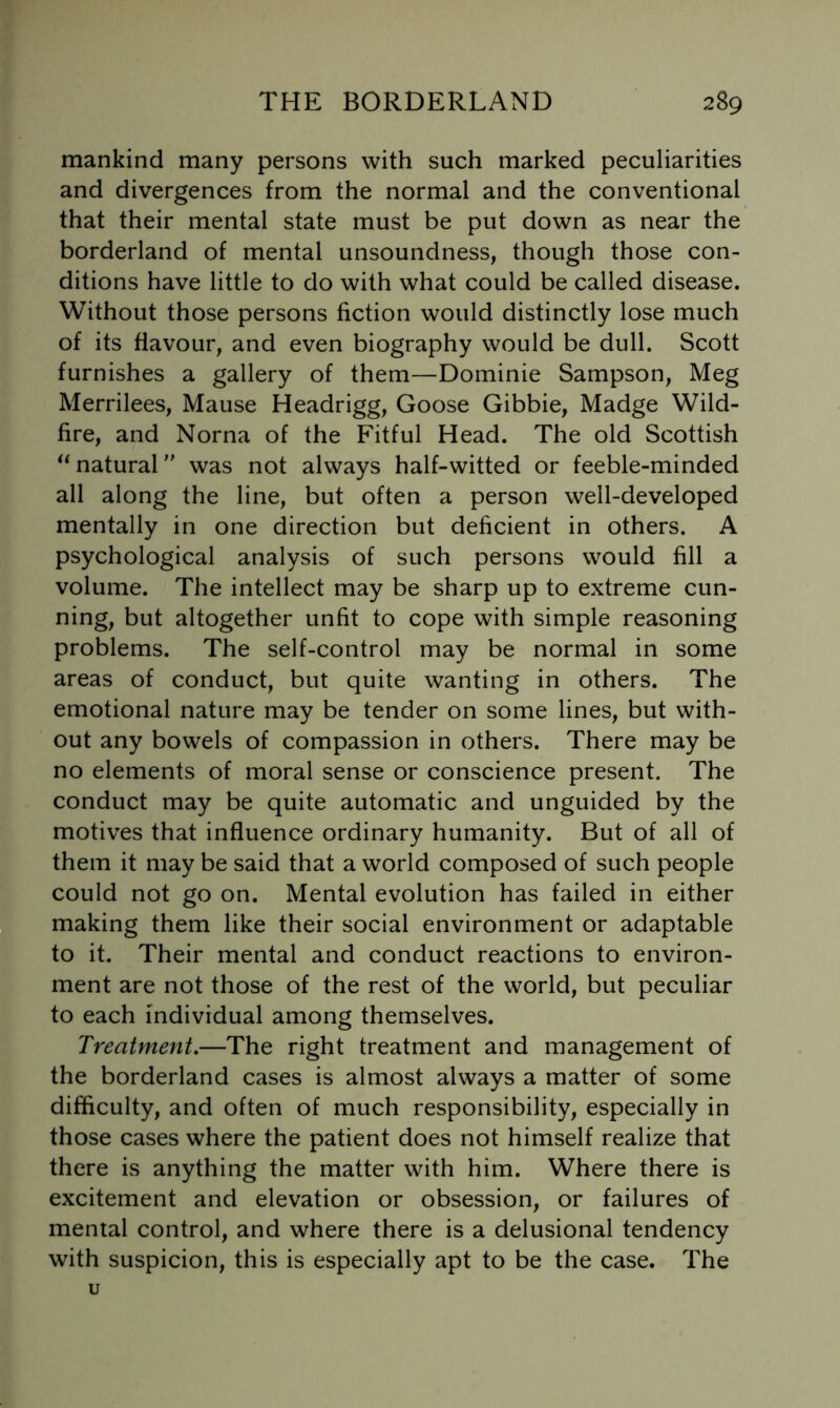 mankind many persons with such marked peculiarities and divergences from the normal and the conventional that their mental state must be put down as near the borderland of mental unsoundness, though those con- ditions have little to do with what could be called disease. Without those persons fiction would distinctly lose much of its flavour, and even biography would be dull. Scott furnishes a gallery of them—Dominie Sampson, Meg Merrilees, Mause Headrigg, Goose Gibbie, Madge Wild- fire, and Norna of the Fitful Head. The old Scottish natural was not always half-witted or feeble-minded all along the line, but often a person well-developed mentally in one direction but deficient in others. A psychological analysis of such persons would fill a volume. The intellect may be sharp up to extreme cun- ning, but altogether unfit to cope with simple reasoning problems. The self-control may be normal in some areas of conduct, but quite wanting in others. The emotional nature may be tender on some lines, but with- out any bowels of compassion in others. There may be no elements of moral sense or conscience present. The conduct may be quite automatic and unguided by the motives that influence ordinary humanity. But of all of them it may be said that a world composed of such people could not go on. Mental evolution has failed in either making them like their social environment or adaptable to it. Their mental and conduct reactions to environ- ment are not those of the rest of the world, but peculiar to each individual among themselves. Treatment,—The right treatment and management of the borderland cases is almost always a matter of some difficulty, and often of much responsibility, especially in those cases where the patient does not himself realize that there is anything the matter with him. Where there is excitement and elevation or obsession, or failures of mental control, and where there is a delusional tendency with suspicion, this is especially apt to be the case. The u